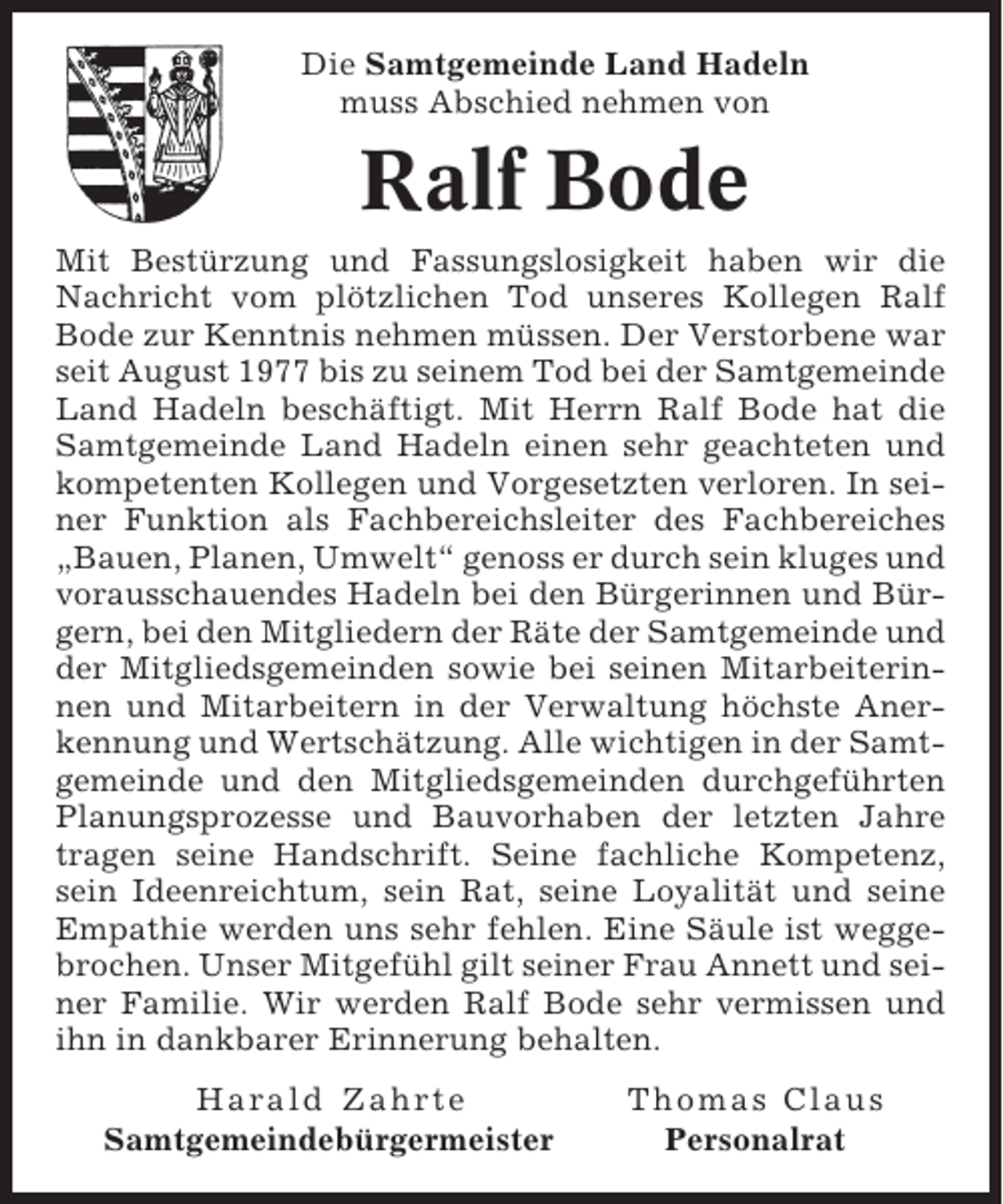 <p>Die Samtgemeinde Land Hadeln<br />muss Abschied nehmen von</p><p>Ralf Bode<br />Mit Bestürzung und Fassungslosigkeit haben wir die<br />Nachricht vom plötzlichen Tod unseres Kollegen Ralf<br />Bode zur Kenntnis nehmen müssen. Der Verstorbene war<br />seit August 1977 bis zu seinem Tod bei der Samtgemeinde<br />Land Hadeln beschäftigt. Mit Herrn Ralf Bode hat die<br />Samtgemeinde Land Hadeln einen sehr geachteten und<br />kompetenten Kollegen und Vorgesetzten verloren. In seiner Funktion als Fachbereichsleiter des Fachbereiches<br />„Bauen, Planen, Umwelt“ genoss er durch sein kluges und<br />vorausschauendes Hadeln bei den Bürgerinnen und Bürgern, bei den Mitgliedern der Räte der Samtgemeinde und<br />der Mitgliedsgemeinden sowie bei seinen Mitarbeiterinnen und Mitarbeitern in der Verwaltung höchste Anerkennung und Wertschätzung. Alle wichtigen in der Samtgemeinde und den Mitgliedsgemeinden durchgeführten<br />Planungsprozesse und Bauvorhaben der letzten Jahre<br />tragen seine Handschrift. Seine fachliche Kompetenz,<br />sein Ideenreichtum, sein Rat, seine Loyalität und seine<br />Empathie werden uns sehr fehlen. Eine Säule ist weggebrochen. Unser Mitgefühl gilt seiner Frau Annett und seiner Familie. Wir werden Ralf Bode sehr vermissen und<br />ihn in dankbarer Erinnerung behalten.<br />Harald Zahrte<br />Samtgemeindebürgermeister</p><p>Thomas Claus<br />Personalrat</p>