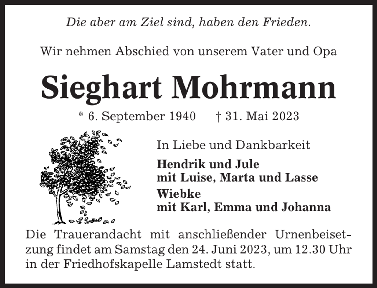 <p>Die aber am Ziel sind, haben den Frieden.<br />Wir nehmen Abschied von unserem Vater und Opa</p><p>Sieghart Mohrmann<br />* 6. September 1940</p><p>† 31. Mai 2023</p><p>In Liebe und Dankbarkeit<br />Hendrik und Jule<br />mit Luise, Marta und Lasse<br />Wiebke<br />mit Karl, Emma und Johanna<br />Die Trauerandacht mit anschließender Urnenbeisetzung findet am Samstag den 24. Juni 2023, um 12.30 Uhr<br />in der Friedhofskapelle Lamstedt statt.</p>