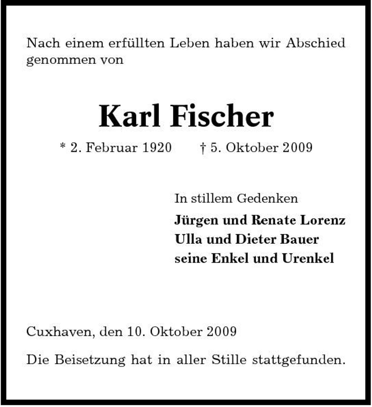 <p>Nach einem erfüllten Leben haben wir Abschied genommen von</p><p>Karl Fischer<br />* 2. Februar 1920 † 5. Oktober 2009<br />In stillem Gedenken</p><p>Jürgen und Renate Lorenz Ulla und Dieter Bauer seine Enkel und Urenkel</p><p>Cuxhaven, den 10. Oktober 2009 Die Beisetzung hat in aller Stille stattgefunden.</p>