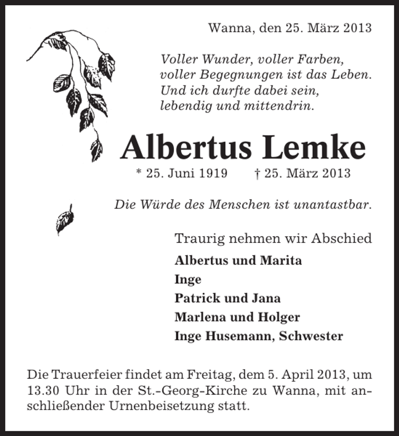 <p>Wanna, den 25. März 2013<br />Voller Wunder, voller Farben,<br />voller Begegnungen ist das Leben.<br />Und ich durfte dabei sein,<br />lebendig und mittendrin.</p><p>Albertus Lemke<br />* 25. Juni 1919</p><p>† 25. März 2013</p><p>Die Würde des Menschen ist unantastbar.</p><p>Traurig nehmen wir Abschied<br />Albertus und Marita<br />Inge<br />Patrick und Jana<br />Marlena und Holger<br />Inge Husemann, Schwester<br />Die Trauerfeier findet am Freitag, dem 5. April 2013, um<br />13.30 Uhr in der St.-Georg-Kirche zu Wanna, mit anschließender Urnenbeisetzung statt.</p>