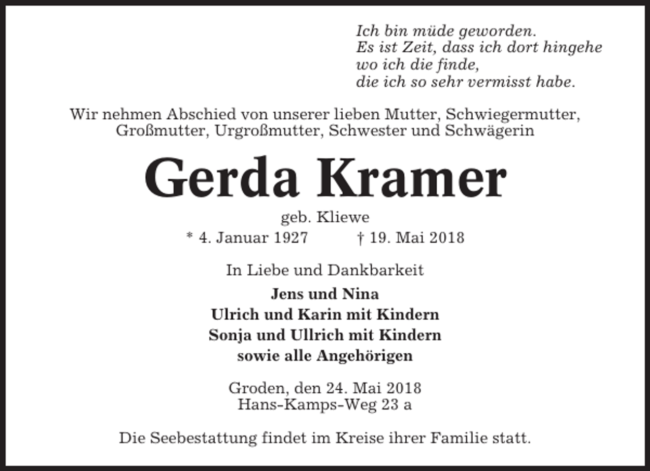 <p>Ich bin müde geworden.<br />Es ist Zeit, dass ich dort hingehe<br />wo ich die finde,<br />die ich so sehr vermisst habe.<br />Wir nehmen Abschied von unserer lieben Mutter, Schwiegermutter,<br />Großmutter, Urgroßmutter, Schwester und Schwägerin</p><p>Gerda Kramer<br />geb. Kliewe<br />* 4. Januar 1927<br />† 19. Mai 2018<br />In Liebe und Dankbarkeit<br />Jens und Nina<br />Ulrich und Karin mit Kindern<br />Sonja und Ullrich mit Kindern<br />sowie alle Angehörigen<br />Groden, den 24. Mai 2018<br />Hans-Kamps-Weg 23 a<br />Die Seebestattung findet im Kreise ihrer Familie statt.</p>