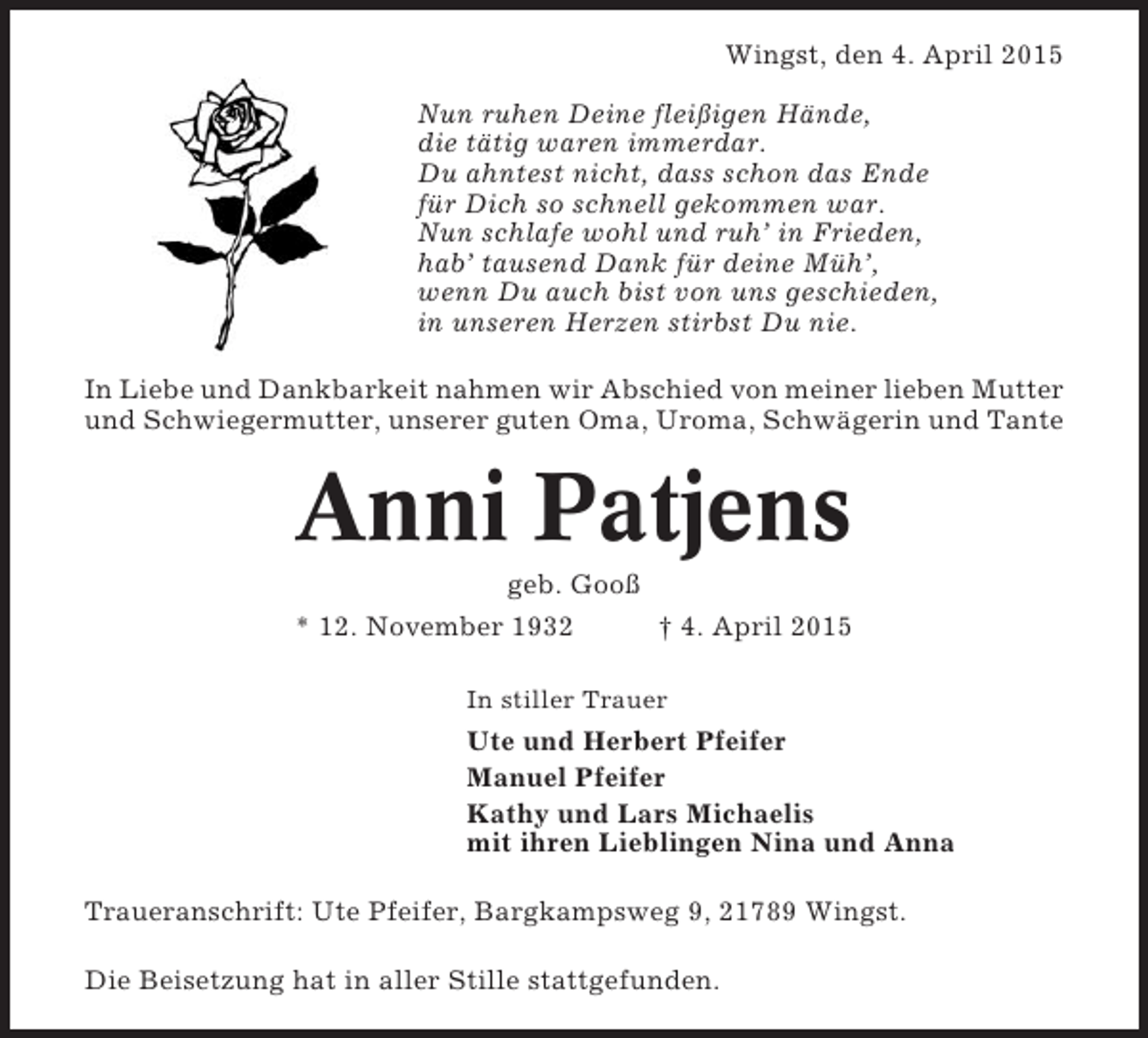 <p>Wingst, den 4. April 2015<br />Nun ruhen Deine fleißigen Hände,<br />die tätig waren immerdar.<br />Du ahntest nicht, dass schon das Ende<br />für Dich so schnell gekommen war.<br />Nun schlafe wohl und ruh’ in Frieden,<br />hab’ tausend Dank für deine Müh’,<br />wenn Du auch bist von uns geschieden,<br />in unseren Herzen stirbst Du nie.<br />In Liebe und Dankbarkeit nahmen wir Abschied von meiner lieben Mutter<br />und Schwiegermutter, unserer guten Oma, Uroma, Schwägerin und Tante</p><p>Anni Patjens<br />geb. Gooß<br />* 12. November 1932<br />† 4. April 2015<br />In stiller Trauer</p><p>Ute und Herbert Pfeifer<br />Manuel Pfeifer<br />Kathy und Lars Michaelis<br />mit ihren Lieblingen Nina und Anna<br />Traueranschrift: Ute Pfeifer, Bargkampsweg 9, 21789 Wingst.<br />Die Beisetzung hat in aller Stille stattgefunden.</p>