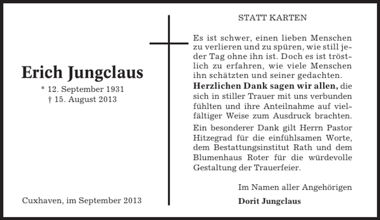 <p>STATT KARTEN</p><p>Erich Jungclaus<br />* 12. September 1931<br />† 15. August 2013</p><p>Es ist schwer, einen lieben Menschen<br />zu verlieren und zu spüren, wie still jeder Tag ohne ihn ist. Doch es ist tröstlich zu erfahren, wie viele Menschen<br />ihn schätzten und seiner gedachten.</p><p>Herzlichen Dank sagen wir allen, die<br />sich in stiller Trauer mit uns verbunden<br />fühlten und ihre Anteilnahme auf vielfältiger Weise zum Ausdruck brachten.<br />Ein besonderer Dank gilt Herrn Pastor<br />Hitzegrad für die einfühlsamen Worte,<br />dem Bestattungsinstitut Rath und dem<br />Blumenhaus Roter für die würdevolle<br />Gestaltung der Trauerfeier.<br />Im Namen aller Angehörigen</p><p>Cuxhaven, im September 2013</p><p>Dorit Jungclaus</p>