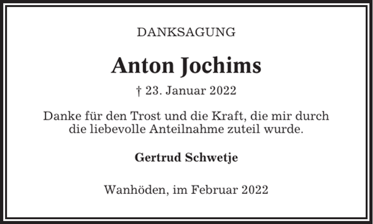 <p>DANKSAGUNG</p><p>Anton Jochims<br />† 23. Januar 2022<br />Danke für den Trost und die Kraft, die mir durch<br />die liebevolle Anteilnahme zuteil wurde.<br />Gertrud Schwetje<br />Wanhöden, im Februar 2022</p>