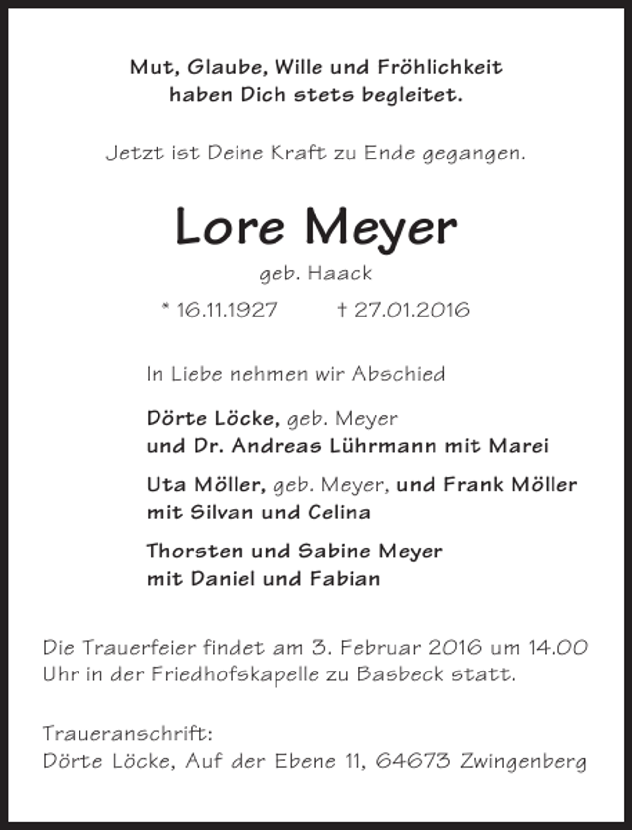 <p>Mut, Glaube, Wille und Fröhlichkeit<br />haben Dich stets begleitet.<br />Jetzt ist Deine Kraft zu Ende gegangen.</p><p>Lore Meyer<br />geb. Haack<br />* 16.11.1927</p><p>† 27.01.2016</p><p>In Liebe nehmen wir Abschied<br />Dörte Löcke, geb. Meyer<br />und Dr. Andreas Lührmann mit Marei<br />Uta Möller, geb. Meyer, und Frank Möller<br />mit Silvan und Celina<br />Thorsten und Sabine Meyer<br />mit Daniel und Fabian<br />Die Trauerfeier findet am 3. Februar 2016 um 14.00<br />Uhr in der Friedhofskapelle zu Basbeck statt.<br />Traueranschrift:<br />Dörte Löcke, Auf der Ebene 11, 64673 Zwingenberg</p>