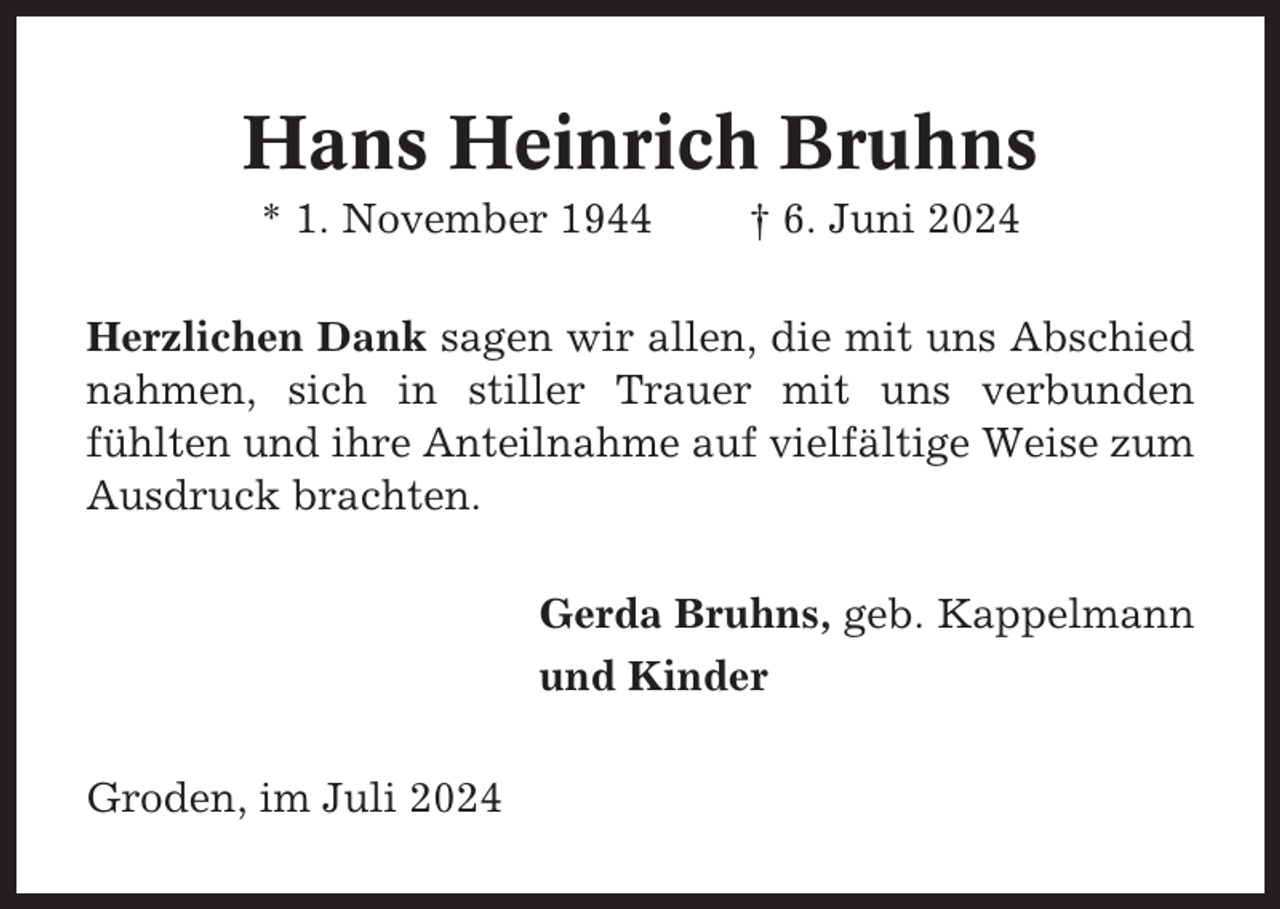 <p>Hans Heinrich Bruhns<br />* 1. November 1944</p><p>† 6. Juni 2024</p><p>Herzlichen Dank sagen wir allen, die mit uns Abschied<br />nahmen, sich in stiller Trauer mit uns verbunden<br />fühlten und ihre Anteilnahme auf vielfältige Weise zum<br />Ausdruck brachten.<br />Gerda Bruhns, geb. Kappelmann<br />und Kinder<br />Groden, im Juli 2024</p>