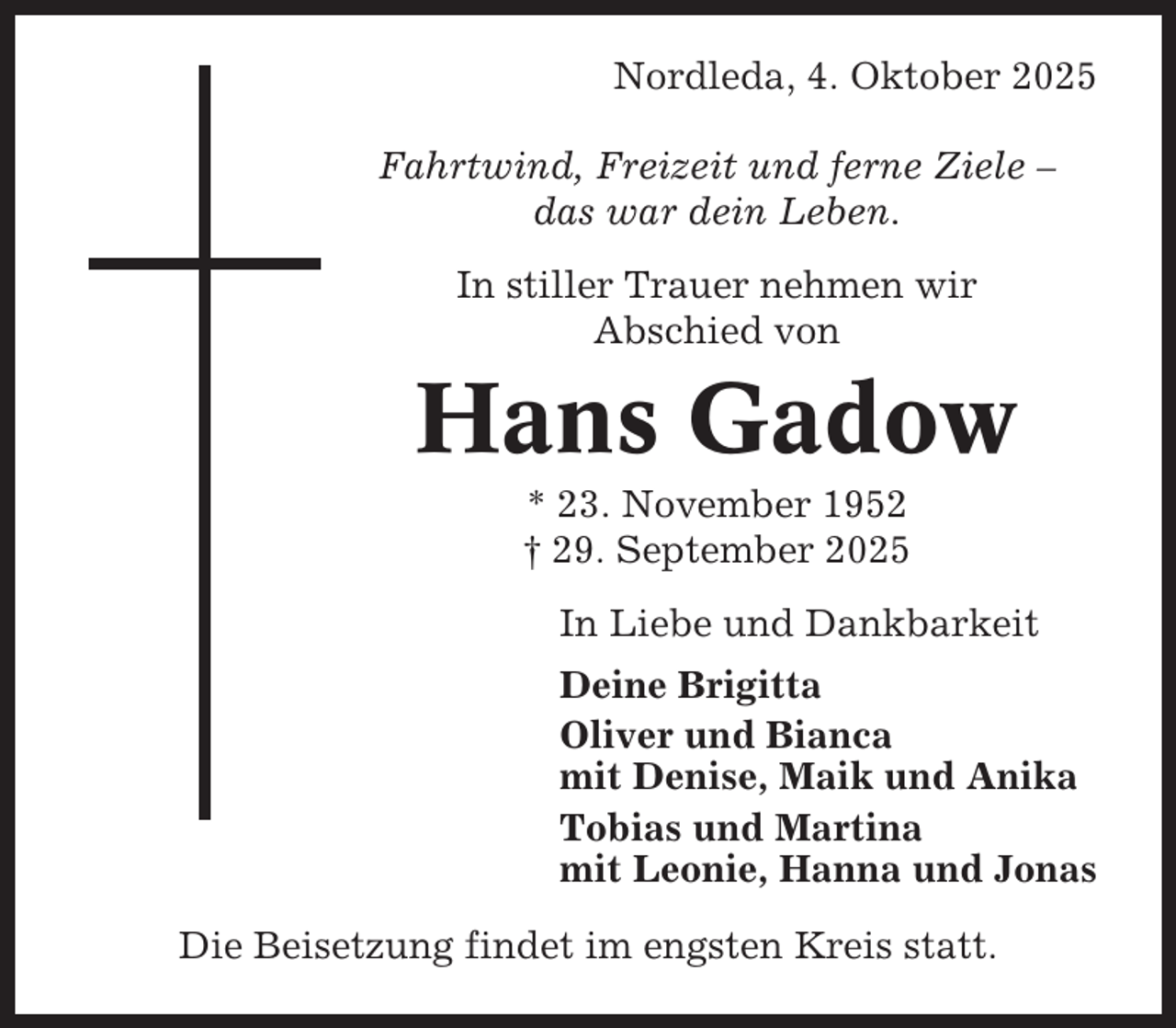 <p>Nordleda, 4. Oktober 2025<br />Fahrtwind, Freizeit und ferne Ziele –<br />das war dein Leben.<br />In stiller Trauer nehmen wir<br />Abschied von</p><p>Hans Gadow<br />* 23. November 1952<br />† 29. September 2025<br />In Liebe und Dankbarkeit<br />Deine Brigitta<br />Oliver und Bianca<br />mit Denise, Maik und Anika<br />Tobias und Martina<br />mit Leonie, Hanna und Jonas<br />Die Beisetzung findet im engsten Kreis statt.</p>