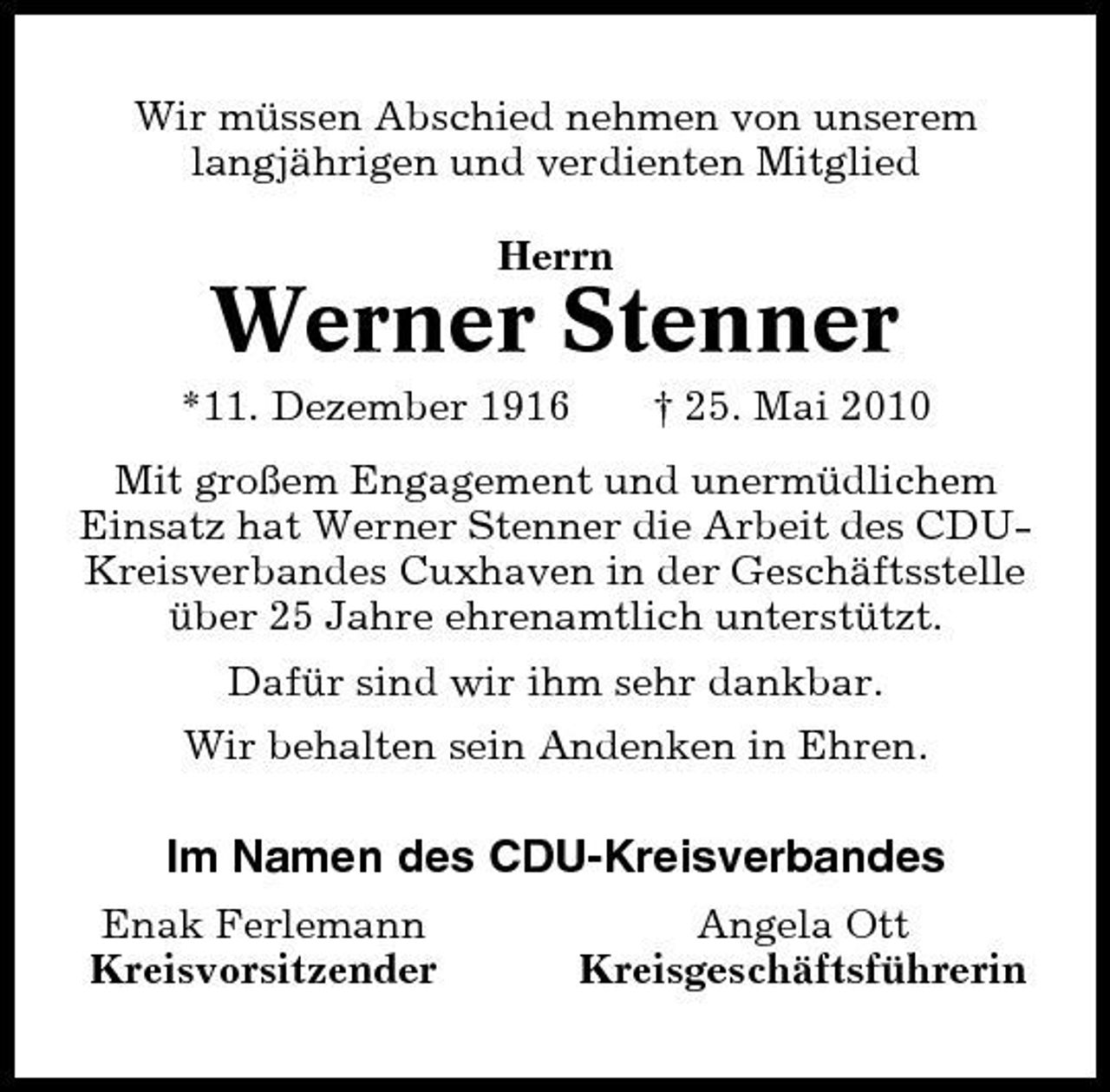 <p>Wir müssen Abschied nehmen von unserem langjährigen und verdienten Mitglied Herrn</p><p>Werner Stenner<br />*11. Dezember 1916 † 25. Mai 2010 Mit großem Engagement und unermüdlichem Einsatz hat Werner Stenner die Arbeit des CDUKreisverbandes Cuxhaven in der Geschäftsstelle über 25 Jahre ehrenamtlich unterstützt. Dafür sind wir ihm sehr dankbar. Wir behalten sein Andenken in Ehren.</p><p>Im Namen des CDU-Kreisverbandes<br />Enak Ferlemann Kreisvorsitzender Angela Ott Kreisgeschäftsführerin</p>