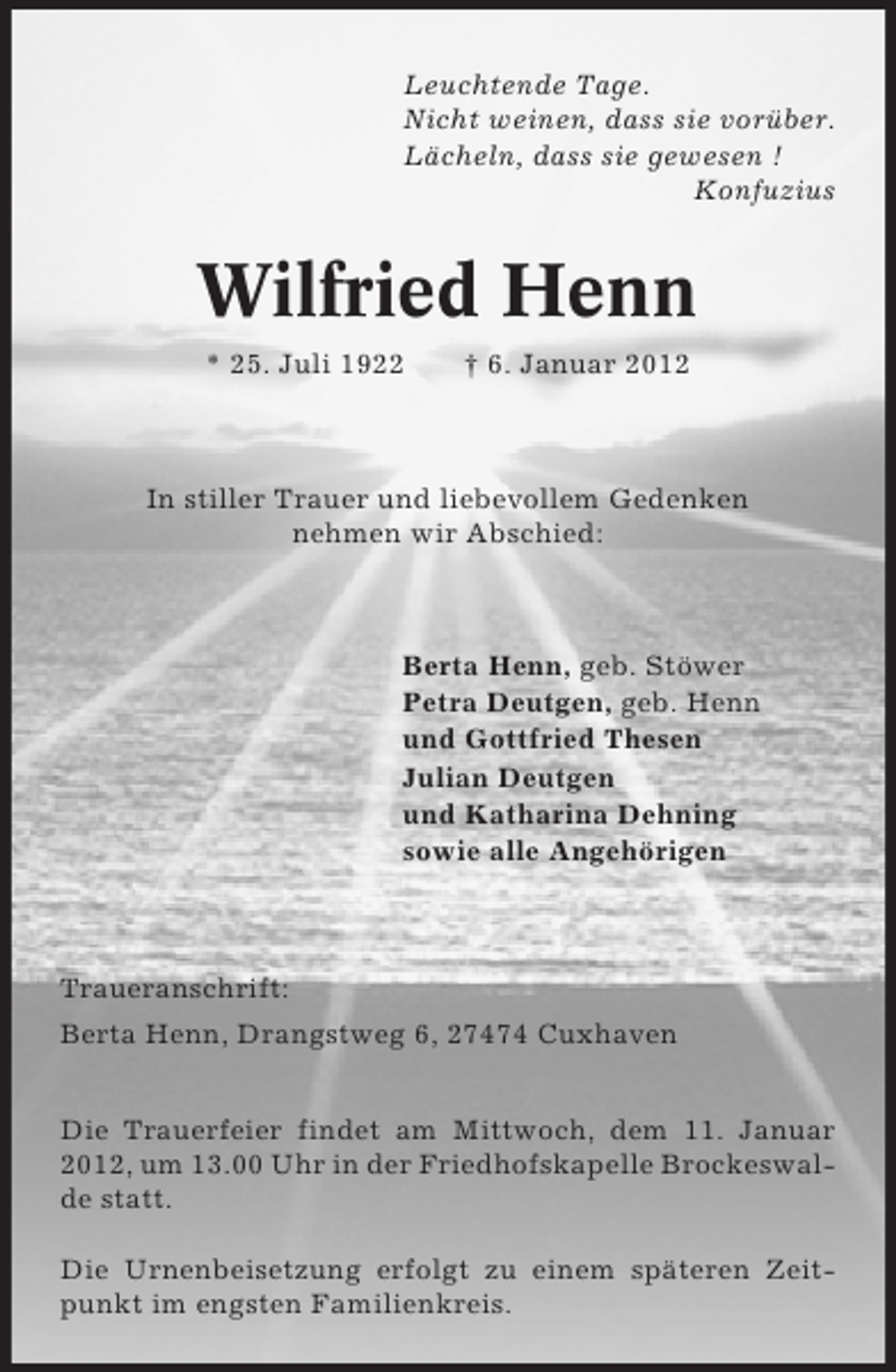 <p>Leuchtende Tage.<br />Nicht weinen, dass sie vorüber.<br />Lächeln, dass sie gewesen !<br />Konfuzius</p><p>Wilfried Henn<br />* 25. Juli 1922</p><p>† 6. Januar 2012</p><p>In stiller Trauer und liebevollem Gedenken<br />nehmen wir Abschied:</p><p>Berta Henn, geb. Stöwer<br />Petra Deutgen, geb. Henn<br />und Gottfried Thesen<br />Julian Deutgen<br />und Katharina Dehning<br />sowie alle Angehörigen</p><p>Traueranschrift:<br />Berta Henn, Drangstweg 6, 27474 Cuxhaven<br />Die Trauerfeier findet am Mittwoch, dem 11. Januar<br />2012, um 13.00 Uhr in der Friedhofskapelle Brockeswalde statt.<br />Die Urnenbeisetzung erfolgt zu einem späteren Zeitpunkt im engsten Familienkreis.</p>