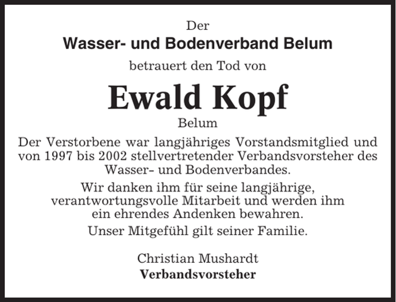 <p>Der</p><p>Wasser- und Bodenverband Belum<br />betrauert den Tod von</p><p>Ewald Kopf<br />Belum<br />Der Verstorbene war langjähriges Vorstandsmitglied und<br />von 1997 bis 2002 stellvertretender Verbandsvorsteher des<br />Wasser- und Bodenverbandes.<br />Wir danken ihm für seine langjährige,<br />verantwortungsvolle Mitarbeit und werden ihm<br />ein ehrendes Andenken bewahren.<br />Unser Mitgefühl gilt seiner Familie.<br />Christian Mushardt<br />Verbandsvorsteher</p>
