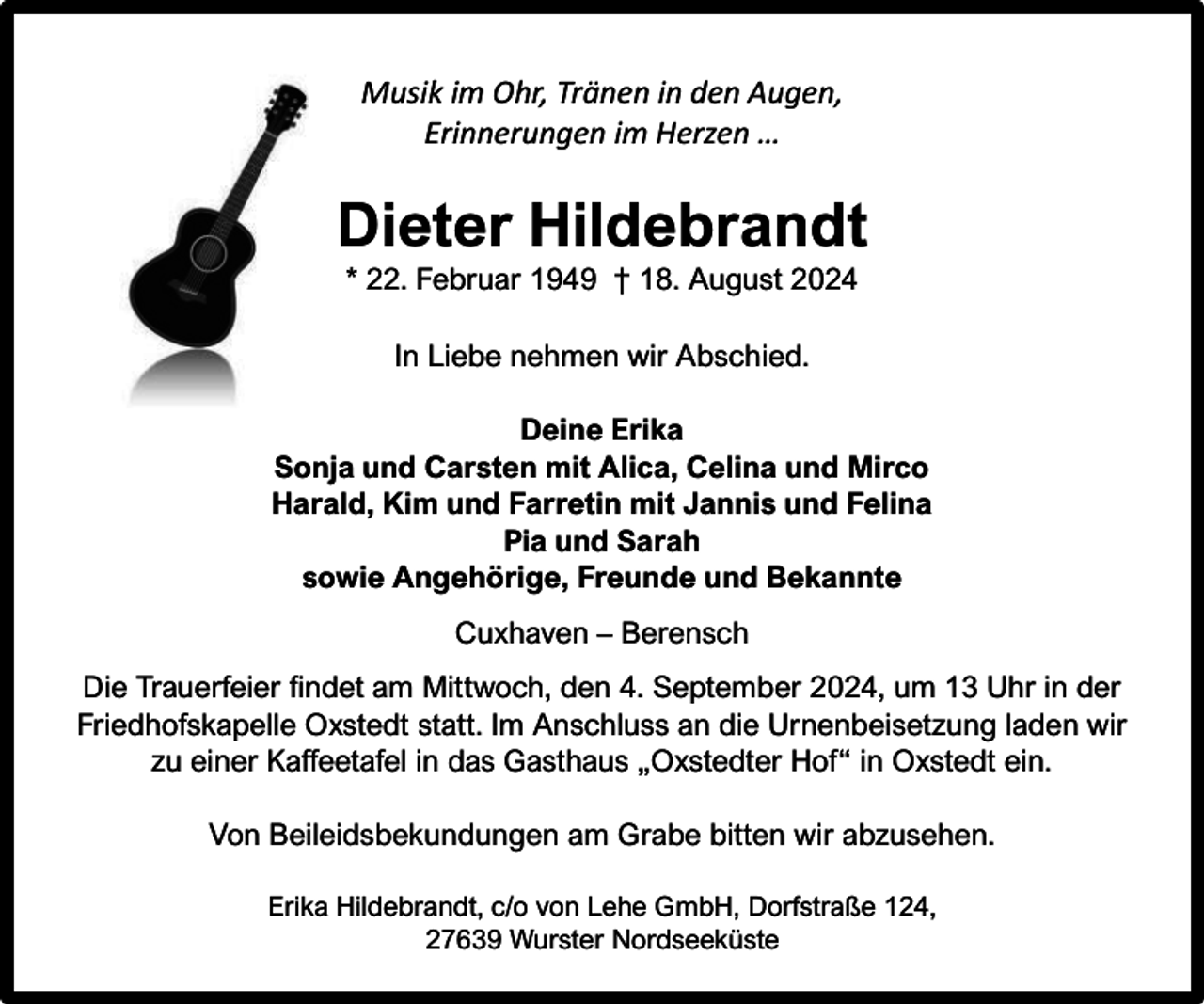 <p>Musik im Ohr, Tränen in den Augen,<br />Erinnerungen im Herzen …</p><p>Dieter Hildebrandt<br />* 22. Februar 1949 † 18. August 2024<br />In Liebe nehmen wir Abschied.<br />Deine Erika<br />Sonja und Carsten mit Alica, Celina und Mirco<br />Harald, Kim und Farretin mit Jannis und Felina<br />Pia und Sarah<br />sowie Angehörige, Freunde und Bekannte<br />Cuxhaven – Berensch<br />Die Trauerfeier findet am Mittwoch, den 4. September 2024, um 13 Uhr in der<br />Friedhofskapelle Oxstedt statt. Im Anschluss an die Urnenbeisetzung laden wir<br />zu einer Kaffeetafel in das Gasthaus „Oxstedter Hof“ in Oxstedt ein.<br />Von Beileidsbekundungen am Grabe bitten wir abzusehen.<br />Erika Hildebrandt, c/o von Lehe GmbH, Dorfstraße 124,<br />27639 Wurster Nordseeküste</p>