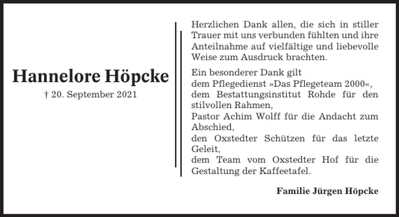 <p>Herzlichen Dank allen, die sich in stiller<br />Trauer mit uns verbunden fühlten und ihre<br />Anteilnahme auf vielfältige und liebevolle<br />Weise zum Ausdruck brachten.</p><p>Hannelore Höpcke<br />† 20. September 2021</p><p>Ein besonderer Dank gilt<br />dem Pflegedienst »Das Pflegeteam 2000«,<br />dem Bestattungsinstitut Rohde für den<br />stilvollen Rahmen,<br />Pastor Achim Wolff für die Andacht zum<br />Abschied,<br />den Oxstedter Schützen für das letzte<br />Geleit,<br />dem Team vom Oxstedter Hof für die<br />Gestaltung der Kaffeetafel.<br />Familie Jürgen Höpcke</p>