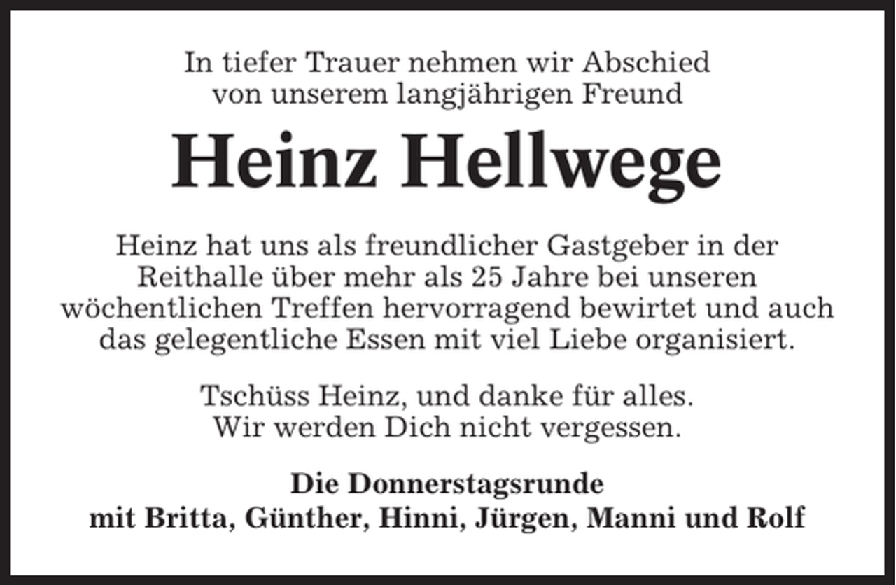 <p>In tiefer Trauer nehmen wir Abschied<br />von unserem langjährigen Freund</p><p>Heinz Hellwege<br />Heinz hat uns als freundlicher Gastgeber in der<br />Reithalle über mehr als 25 Jahre bei unseren<br />wöchentlichen Treffen hervorragend bewirtet und auch<br />das gelegentliche Essen mit viel Liebe organisiert.<br />Tschüss Heinz, und danke für alles.<br />Wir werden Dich nicht vergessen.<br />Die Donnerstagsrunde<br />mit Britta, Günther, Hinni, Jürgen, Manni und Rolf</p>
