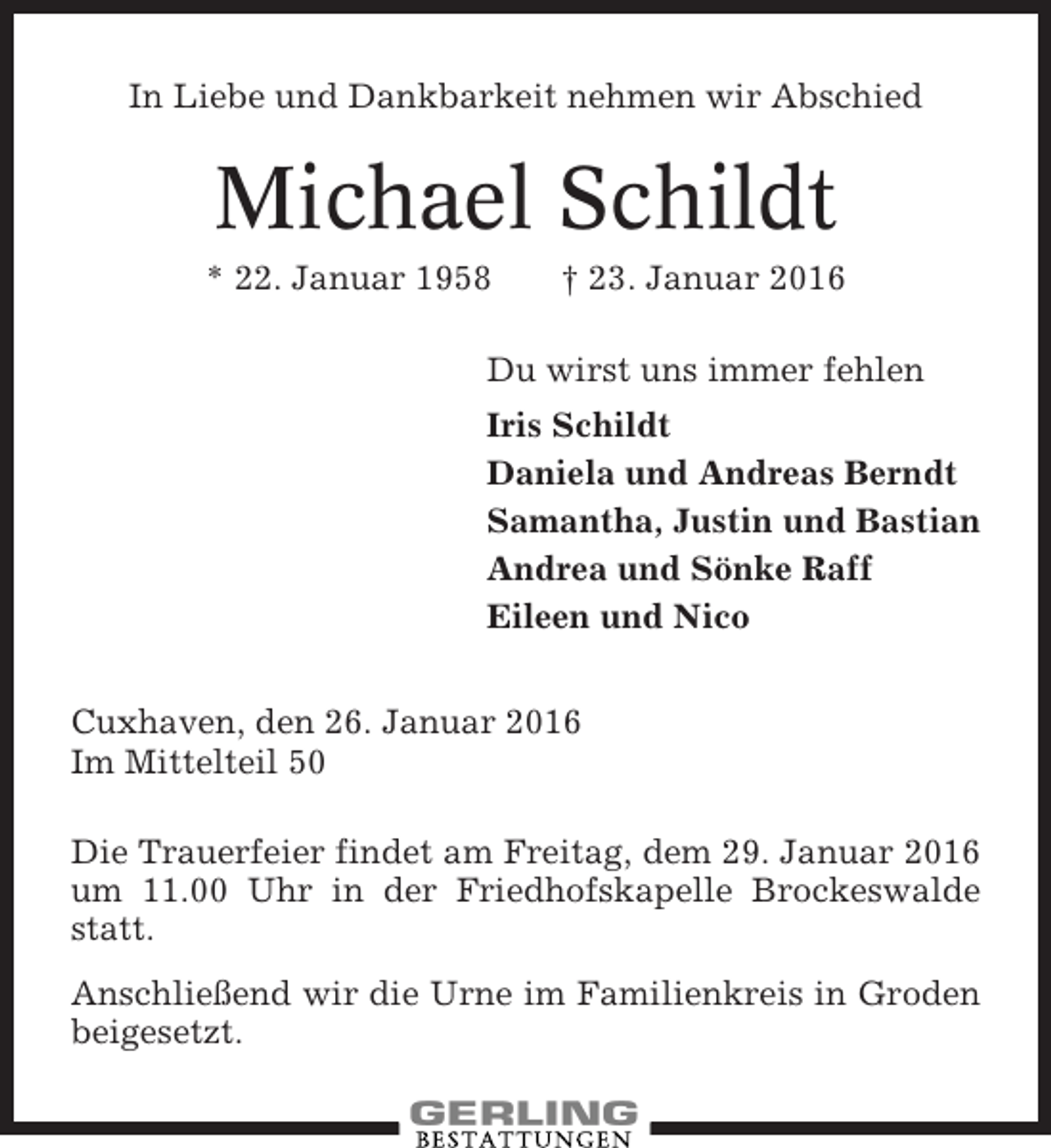 <p>In Liebe und Dankbarkeit nehmen wir Abschied</p><p>Michael Schildt<br />* 22. Januar 1958</p><p>† 23. Januar 2016</p><p>Du wirst uns immer fehlen<br />Iris Schildt<br />Daniela und Andreas Berndt<br />Samantha, Justin und Bastian<br />Andrea und Sönke Raff<br />Eileen und Nico<br />Cuxhaven, den 26. Januar 2016<br />Im Mittelteil 50<br />Die Trauerfeier findet am Freitag, dem 29. Januar 2016<br />um 11.00 Uhr in der Friedhofskapelle Brockeswalde<br />statt.<br />Anschließend wir die Urne im Familienkreis in Groden<br />beigesetzt.</p>
