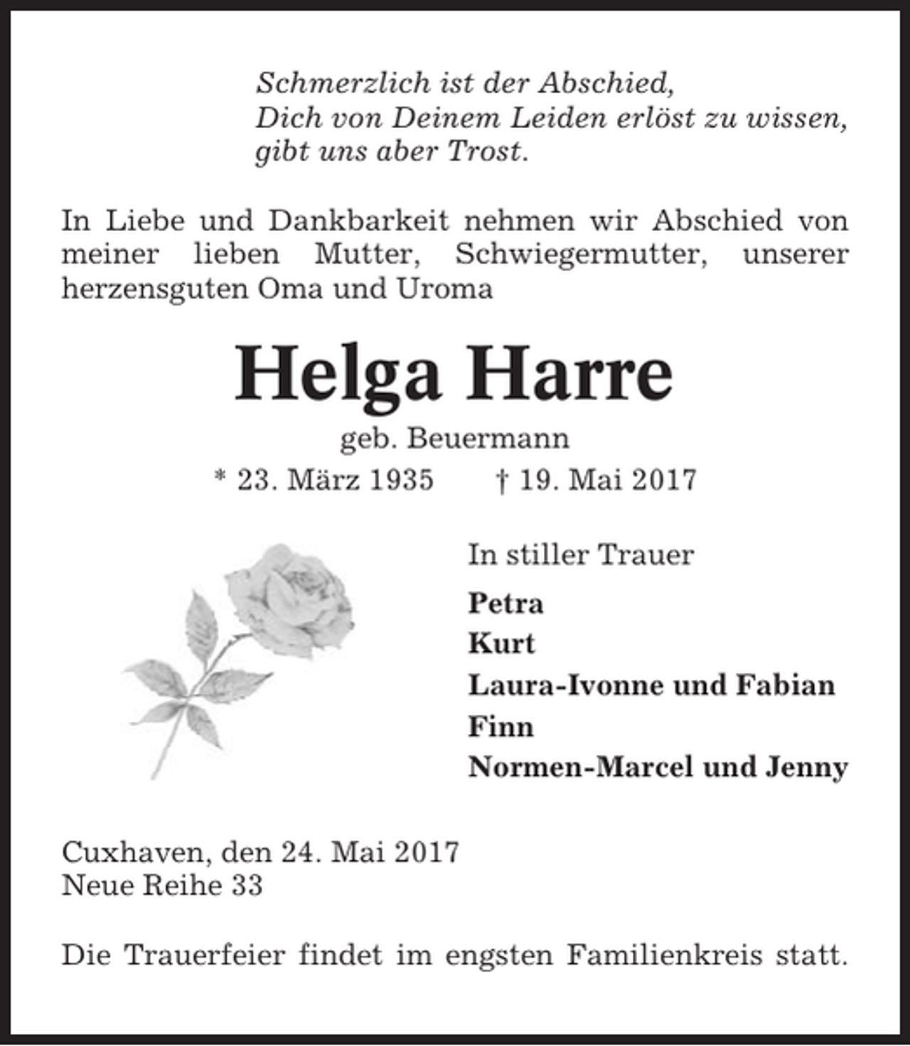 <p>Schmerzlich ist der Abschied,<br />Dich von Deinem Leiden erlöst zu wissen,<br />gibt uns aber Trost.<br />In Liebe und Dankbarkeit nehmen wir Abschied von<br />meiner lieben Mutter, Schwiegermutter, unserer<br />herzensguten Oma und Uroma</p><p>Helga Harre<br />geb. Beuermann<br />* 23. März 1935<br />† 19. Mai 2017<br />In stiller Trauer<br />Petra<br />Kurt<br />Laura-Ivonne und Fabian<br />Finn<br />Normen-Marcel und Jenny<br />Cuxhaven, den 24. Mai 2017<br />Neue Reihe 33<br />Die Trauerfeier findet im engsten Familienkreis statt.</p>