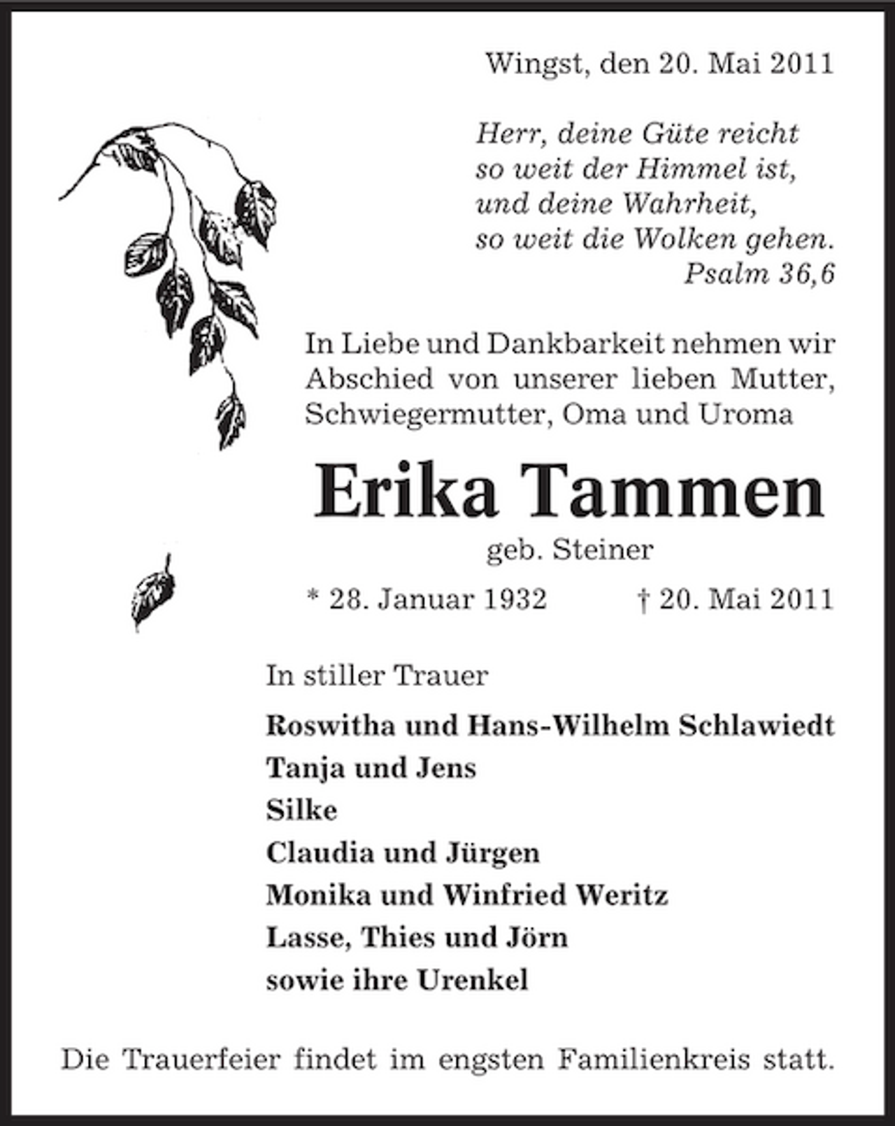 <p>Wingst, den 20. Mai 2011 Herr, deine Güte reicht so weit der Himmel ist, und deine Wahrheit, so weit die Wolken gehen. Psalm 36,6 In Liebe und Dankbarkeit nehmen wir Abschied von unserer lieben Mutter, Schwiegermutter, Oma und Uroma</p><p>Erika Tammen<br />geb. Steiner * 28. Januar 1932 In stiller Trauer Roswitha und Hans-Wilhelm Schlawiedt Tanja und Jens Silke Claudia und Jürgen Monika und Winfried Weritz Lasse, Thies und Jörn sowie ihre Urenkel Die Trauerfeier findet im engsten Familienkreis statt. † 20. Mai 2011</p>