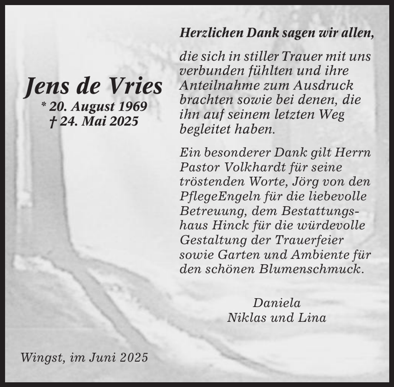 <p>Herzlichen Dank sagen wir allen,</p><p>Jens de Vries<br />* 20. August 1969<br />† 24. Mai 2025</p><p>die sich in stiller Trauer mit uns<br />verbunden fühlten und ihre<br />Anteilnahme zum Ausdruck<br />brachten sowie bei denen, die<br />ihn auf seinem letzten Weg<br />begleitet haben.<br />Ein besonderer Dank gilt Herrn<br />Pastor Volkhardt für seine<br />tröstenden Worte, Jörg von den<br />PflegeEngeln für die liebevolle<br />Betreuung, dem Bestattungshaus Hinck für die würdevolle<br />Gestaltung der Trauerfeier<br />sowie Garten und Ambiente für<br />den schönen Blumenschmuck.<br />Daniela<br />Niklas und Lina</p><p>Wingst, im Juni 2025</p>