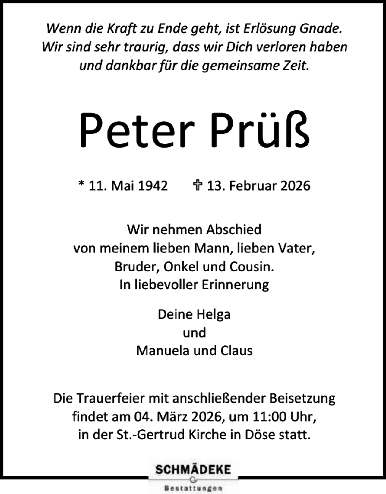 <p>Wenn die Kraft zu Ende geht, ist Erlösung Gnade.<br />Wir sind sehr traurig, dass wir Dich verloren haben<br />und dankbar für die gemeinsame Zeit.</p><p>Peter Prüß<br />* 11. Mai 1942</p><p> 13. Februar 2026</p><p>Wir nehmen Abschied<br />von meinem lieben Mann, lieben Vater,<br />Bruder, Onkel und Cousin.<br />In liebevoller Erinnerung<br />Deine Helga<br />und<br />Manuela und Claus<br />Die Trauerfeier mit anschließender Beisetzung<br />findet am 04. März 2026, um 11:00 Uhr,<br />in der St.-Gertrud Kirche in Döse statt.</p>
