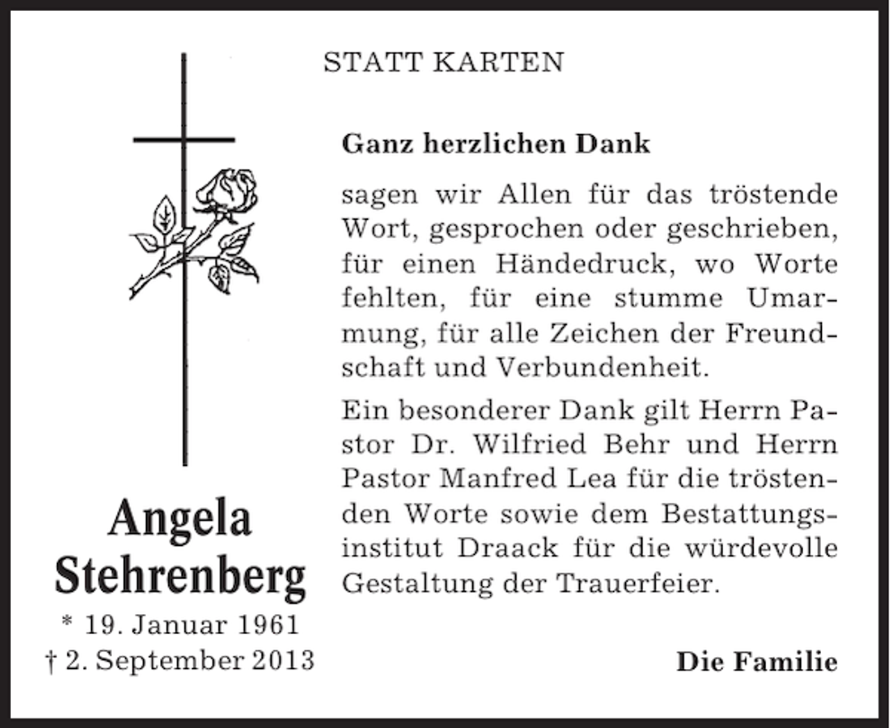<p>STATT KARTEN<br />Ganz herzlichen Dank</p><p>Angela<br />Stehrenberg<br />* 19. Januar 1961<br />† 2. September 2013</p><p>sagen wir Allen für das tröstende<br />Wort, gesprochen oder geschrieben,<br />für einen Händedruck, wo Worte<br />fehlten, für eine stumme Umarmung, für alle Zeichen der Freundschaft und Verbundenheit.<br />Ein besonderer Dank gilt Herrn Pastor Dr. Wilfried Behr und Herrn<br />Pastor Manfred Lea für die tröstenden Worte sowie dem Bestattungsinstitut Draack für die würdevolle<br />Gestaltung der Trauerfeier.<br />Die Familie</p>
