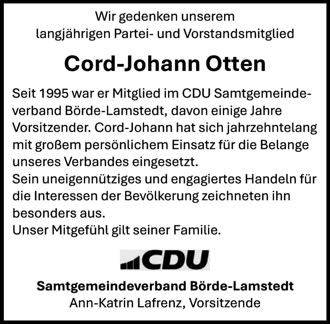 <p>Wir gedenken unserem<br />langjährigen Partei- und Vorstandsmitglied</p><p>Cord-Johann Otten<br />Seit 1995 war er Mitglied im CDU Samtgemeindeverband Börde-Lamstedt, davon einige Jahre<br />Vorsitzender. Cord-Johann hat sich jahrzehntelang<br />mit großem persönlichem Einsatz für die Belange<br />unseres Verbandes eingesetzt.<br />Sein uneigennütziges und engagiertes Handeln für<br />die Interessen der Bevölkerung zeichneten ihn<br />besonders aus.<br />Unser Mitgefühl gilt seiner Familie.</p><p>Samtgemeindeverband Börde-Lamstedt<br />Ann-Katrin Lafrenz, Vorsitzende</p>