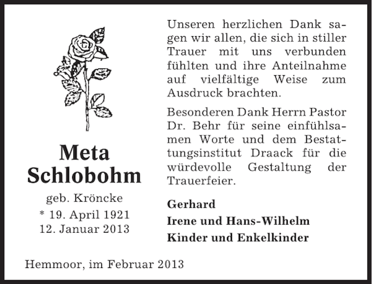 <p>Unseren herzlichen Dank sagen wir allen, die sich in stiller<br />Trauer mit uns verbunden<br />fühlten und ihre Anteilnahme<br />auf vielfältige Weise zum<br />Ausdruck brachten.</p><p>Meta<br />Schlobohm<br />geb. Kröncke<br />* 19. April 1922. Januar 2013</p><p>Besonderen Dank Herrn Pastor<br />Dr. Behr für seine einfühlsamen Worte und dem Bestattungsinstitut Draack für die<br />würdevolle Gestaltung der<br />Trauerfeier.<br />Gerhard<br />Irene und Hans-Wilhelm<br />Kinder und Enkelkinder</p><p>Hemmoor, im Februar 2013</p>