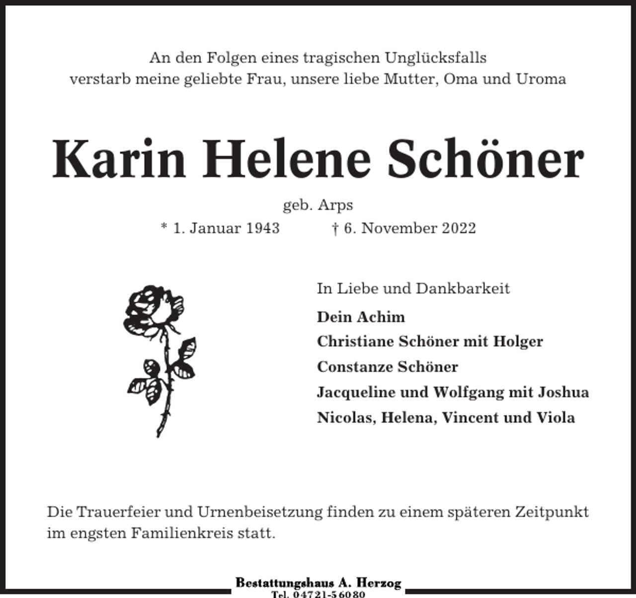 <p>An den Folgen eines tragischen Unglücksfalls<br />verstarb meine geliebte Frau, unsere liebe Mutter, Oma und Uroma</p><p>Karin Helene Schöner<br />* 1. Januar 1943</p><p>geb. Arps<br />† 6. November 2022</p><p>In Liebe und Dankbarkeit<br />Dein Achim<br />Christiane Schöner mit Holger<br />Constanze Schöner<br />Jacqueline und Wolfgang mit Joshua<br />Nicolas, Helena, Vincent und Viola</p><p>Die Trauerfeier und Urnenbeisetzung finden zu einem späteren Zeitpunkt<br />im engsten Familienkreis statt.</p>