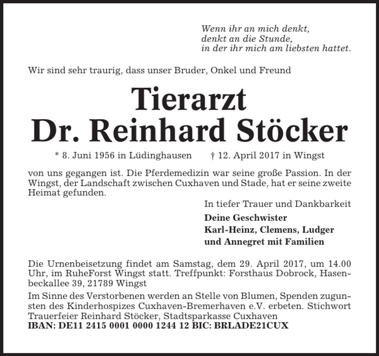 <p>Wenn ihr an mich denkt,<br />denkt an die Stunde,<br />in der ihr mich am liebsten hattet.<br />Wir sind sehr traurig, dass unser Bruder, Onkel und Freund</p><p>Tierarzt<br />Dr. Reinhard Stöcker<br />* 8. Juni 1956 in Lüdinghausen</p><p>† 12. April 2017 in Wingst</p><p>von uns gegangen ist. Die Pferdemedizin war seine große Passion. In der<br />Wingst, der Landschaft zwischen Cuxhaven und Stade, hat er seine zweite<br />Heimat gefunden.<br />In tiefer Trauer und Dankbarkeit<br />Deine Geschwister<br />Karl-Heinz, Clemens, Ludger<br />und Annegret mit Familien<br />Die Urnenbeisetzung findet am Samstag, dem 29. April 2017, um 14.00<br />Uhr, im RuheForst Wingst statt. Treffpunkt: Forsthaus Dobrock, Hasenbeckallee 39, 21789 Wingst<br />Im Sinne des Verstorbenen werden an Stelle von Blumen, Spenden zugunsten des Kinderhospizes Cuxhaven-Bremerhaven e.V. erbeten. Stichwort<br />Trauerfeier Reinhard Stöcker, Stadtsparkasse Cuxhaven<br />IBAN: DE11 2415 0001 0000 1244 12 BIC: BRLADE21CUX</p>