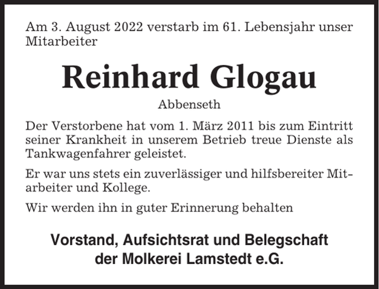 <p>Am 3. August 2022 verstarb im 61. Lebensjahr unser<br />Mitarbeiter</p><p>Reinhard Glogau<br />Abbenseth<br />Der Verstorbene hat vom 1. März 2011 bis zum Eintritt<br />seiner Krankheit in unserem Betrieb treue Dienste als<br />Tankwagenfahrer geleistet.<br />Er war uns stets ein zuverlässiger und hilfsbereiter Mitarbeiter und Kollege.<br />Wir werden ihn in guter Erinnerung behalten</p><p>Vorstand, Aufsichtsrat und Belegschaft<br />der Molkerei Lamstedt e.G.</p>