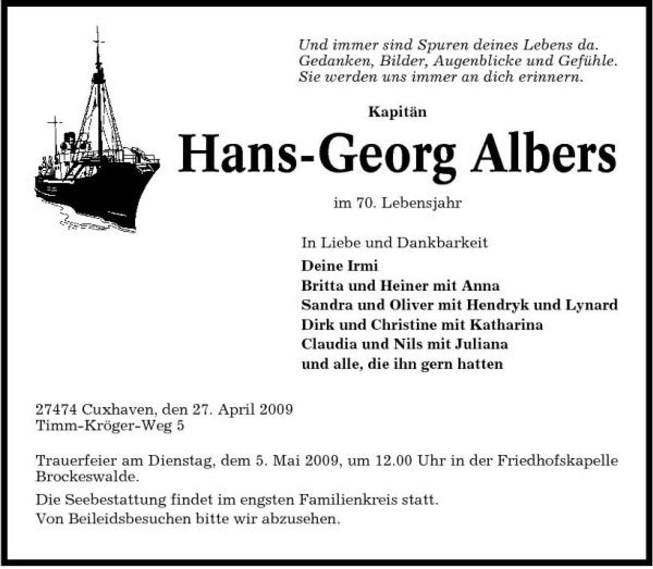 <p>Und immer sind Spuren deines Lebens da. Gedanken, Bilder, Augenblicke und Gefühle. Sie werden uns immer an dich erinnern. Kapitän</p><p>Hans-Georg Albers<br />im 70. Lebensjahr In Liebe und Dankbarkeit Deine Irmi Britta und Heiner mit Anna Sandra und Oliver mit Hendryk und Lynard Dirk und Christine mit Katharina Claudia und Nils mit Juliana und alle, die ihn gern hatten 27474 Cuxhaven, den 27. April 2009 Timm-Kröger-Weg 5 Trauerfeier am Dienstag, dem 5. Mai 2009, um 12.00 Uhr in der Friedhofskapelle Brockeswalde. Die Seebestattung findet im engsten Familienkreis statt. Von Beileidsbesuchen bitte wir abzusehen.</p>