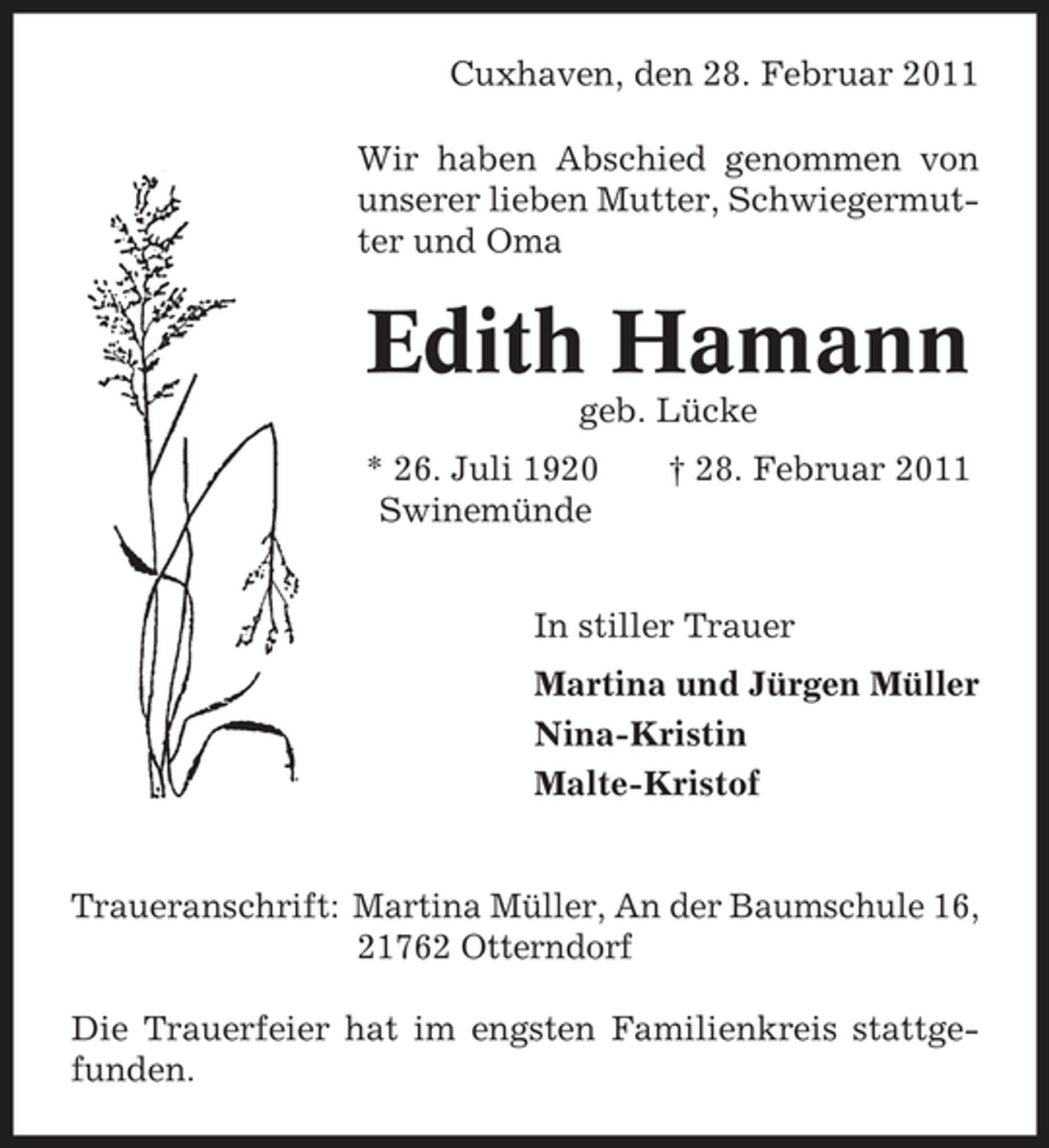 <p>Cuxhaven, den 28. Februar 2011 Wir haben Abschied genommen von unserer lieben Mutter, Schwiegermutter und Oma</p><p>Edith Hamann<br />geb. Lücke * 26. Juli 1920 Swinemünde † 28. Februar 2011</p><p>In stiller Trauer Martina und Jürgen Müller Nina-Kristin Malte-Kristof</p><p>Traueranschrift: Martina Müller, An der Baumschule 16, 21762 Otterndorf Die Trauerfeier hat im engsten Familienkreis stattgefunden.</p>