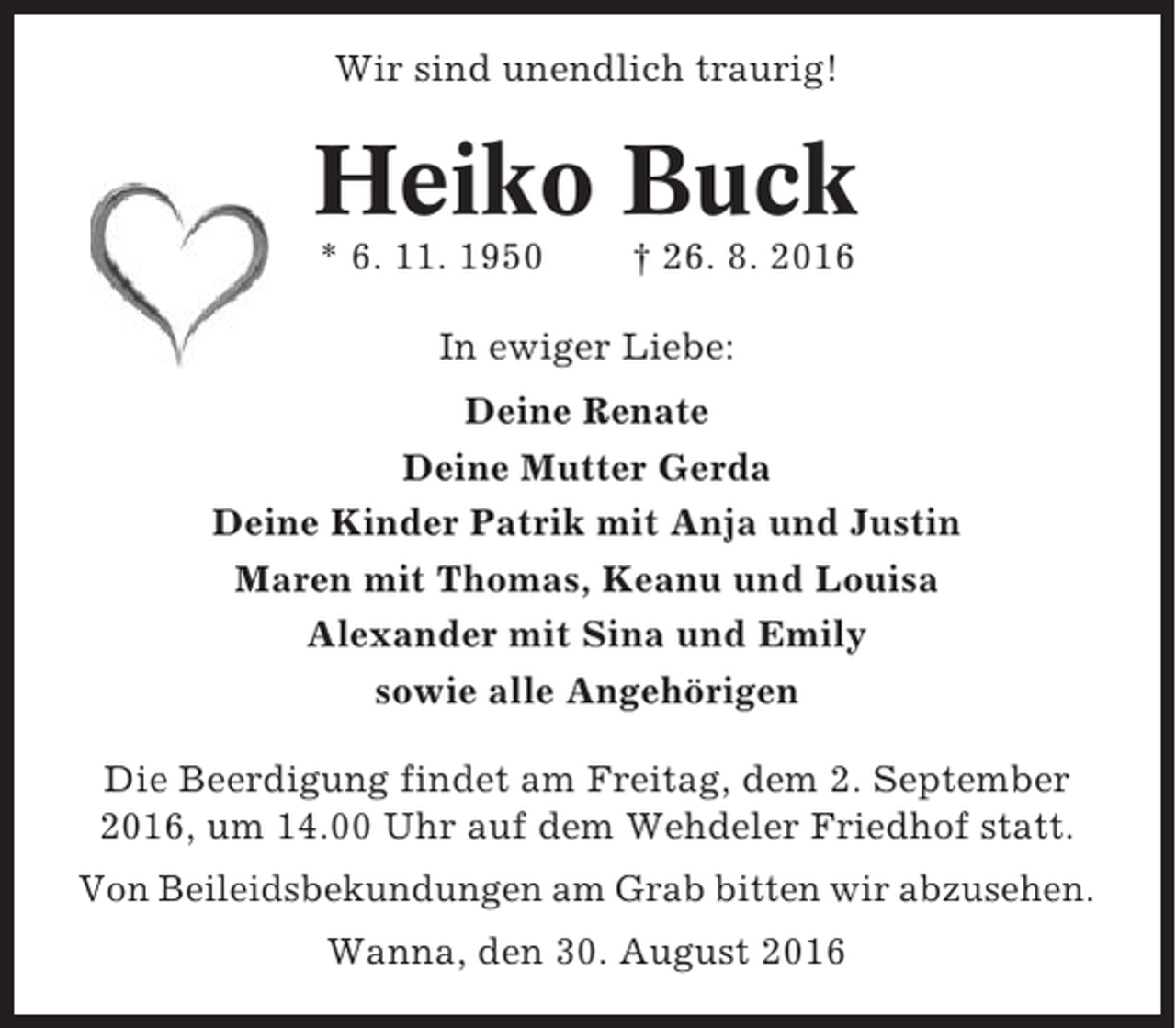 <p>Wir sind unendlich traurig!</p><p>Heiko Buck<br />* 6. 11. 1950</p><p>† 26. 8. 2016</p><p>In ewiger Liebe:<br />Deine Renate<br />Deine Mutter Gerda<br />Deine Kinder Patrik mit Anja und Justin<br />Maren mit Thomas, Keanu und Louisa<br />Alexander mit Sina und Emily<br />sowie alle Angehörigen<br />Die Beerdigung findet am Freitag, dem 2. September<br />2016, um 14.00 Uhr auf dem Wehdeler Friedhof statt.<br />Von Beileidsbekundungen am Grab bitten wir abzusehen.<br />Wanna, den 30. August 2016</p>