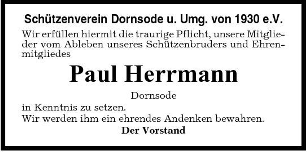 <p>Schützenverein Dornsode u. Umg. von 1930 e.V.<br />Wir erfüllen hiermit die traurige Pflicht, unsere Mitglieder vom Ableben unseres Schützenbruders und Ehrenmitgliedes</p><p>Paul Herrmann<br />Dornsode in Kenntnis zu setzen. Wir werden ihm ein ehrendes Andenken bewahren. Der Vorstand</p>