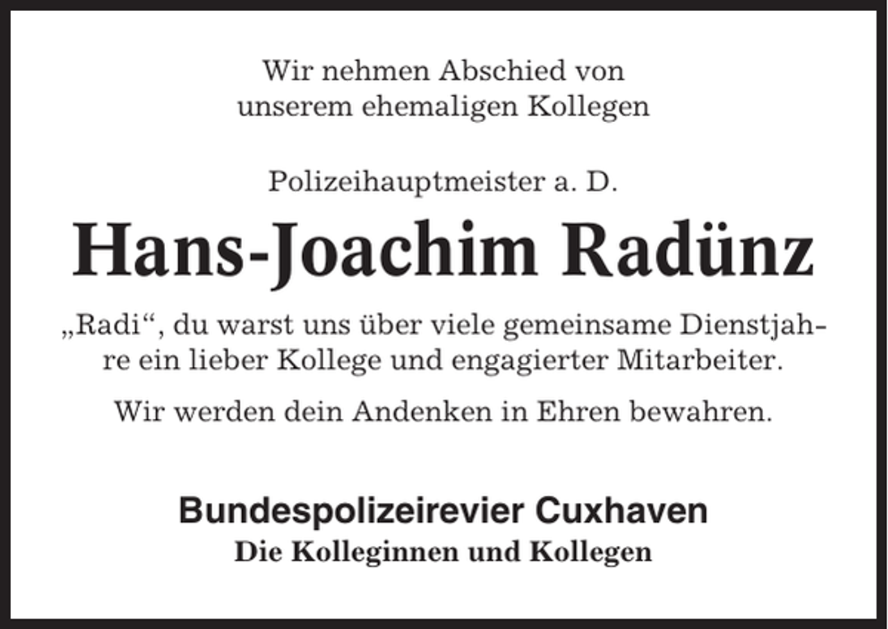 <p>Wir nehmen Abschied von<br />unserem ehemaligen Kollegen<br />Polizeihauptmeister a. D.</p><p>Hans-Joachim Radünz<br />„Radi“, du warst uns über viele gemeinsame Dienstjahre ein lieber Kollege und engagierter Mitarbeiter.<br />Wir werden dein Andenken in Ehren bewahren.</p><p>Bundespolizeirevier Cuxhaven<br />Die Kolleginnen und Kollegen</p>