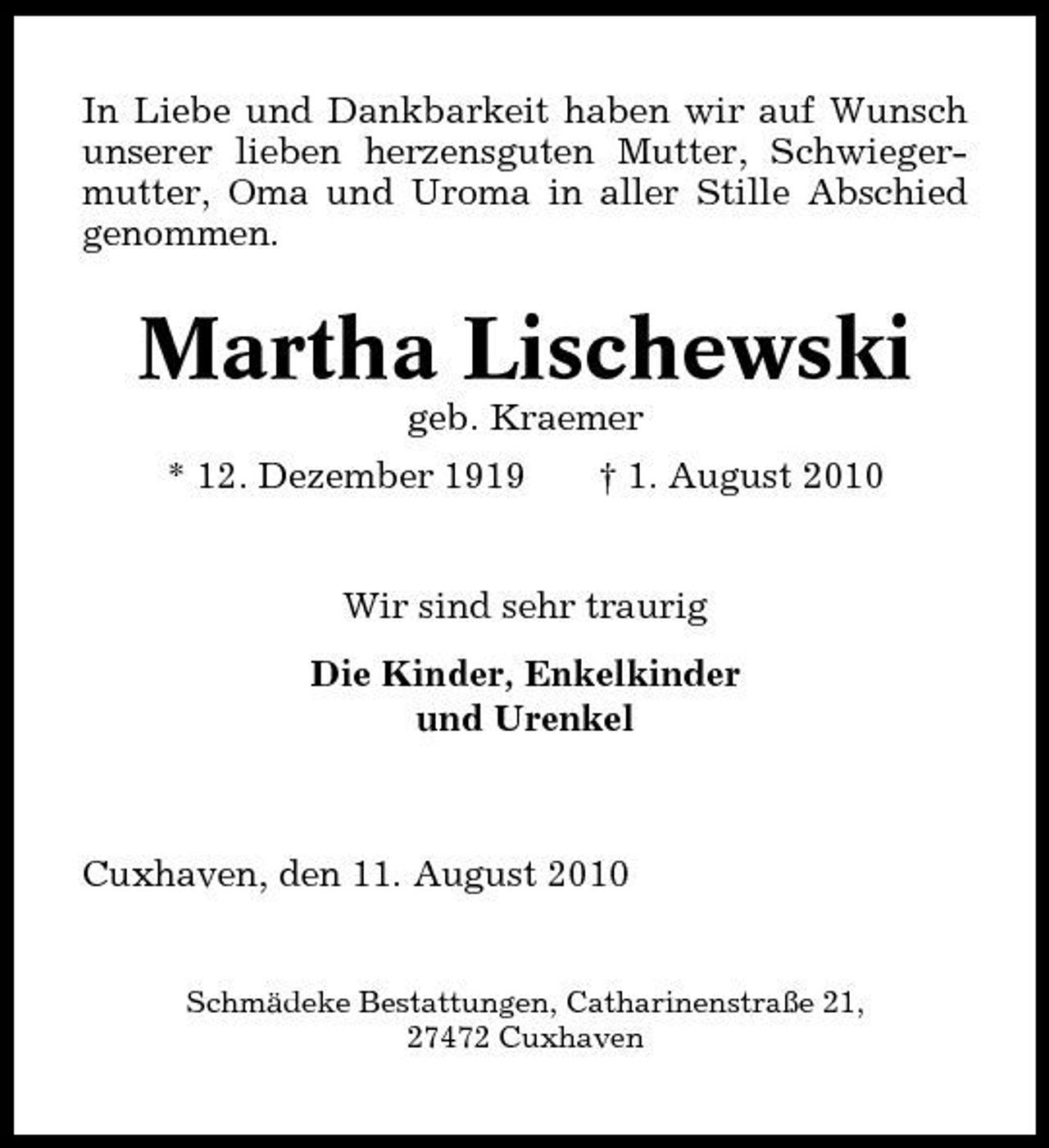 <p>In Liebe und Dankbarkeit haben wir auf Wunsch unserer lieben herzensguten Mutter, Schwiegermutter, Oma und Uroma in aller Stille Abschied genommen.</p><p>Martha Lischewski<br />geb. Kraemer * 12. Dezember 1919 † 1. August 2010 Wir sind sehr traurig Die Kinder, Enkelkinder und Urenkel</p><p>Cuxhaven, den 11. August 2010</p><p>Schmädeke Bestattungen, Catharinenstraße 21, 27472 Cuxhaven</p>