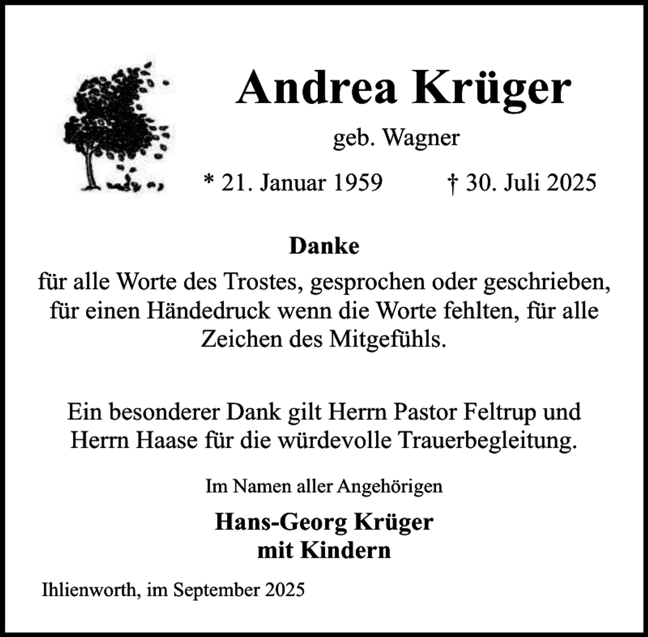 <p>Andrea Krüger<br />geb. Wagner<br />* 21. Januar 1959</p><p>† 30. Juli 2025</p><p>Danke<br />für alle Worte des Trostes, gesprochen oder geschrieben,<br />für einen Händedruck wenn die Worte fehlten, für alle<br />Zeichen des Mitgefühls.<br />Ein besonderer Dank gilt Herrn Pastor Feltrup und<br />Herrn Haase für die würdevolle Trauerbegleitung.<br />Im Namen aller Angehörigen</p><p>Hans-Georg Krüger<br />mit Kindern<br />Ihlienworth, im September 2025</p>