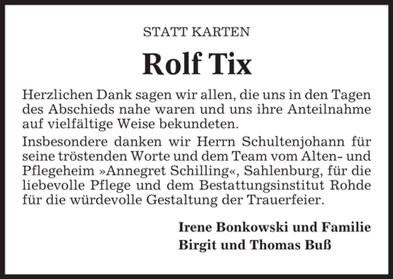 <p>STATT KARTEN</p><p>Rolf Tix<br />Herzlichen Dank sagen wir allen, die uns in den Tagen<br />des Abschieds nahe waren und uns ihre Anteilnahme<br />auf vielfältige Weise bekundeten.<br />Insbesondere danken wir Herrn Schultenjohann für<br />seine tröstenden Worte und dem Team vom Alten- und<br />Pflegeheim »Annegret Schilling«, Sahlenburg, für die<br />liebevolle Pflege und dem Bestattungsinstitut Rohde<br />für die würdevolle Gestaltung der Trauerfeier.<br />Irene Bonkowski und Familie<br />Birgit und Thomas Buß</p>