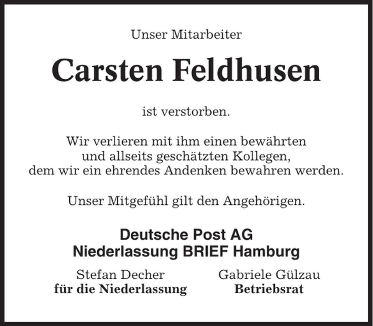 <p>Unser Mitarbeiter</p><p>Carsten Feldhusen<br />ist verstorben.<br />Wir verlieren mit ihm einen bewährten<br />und allseits geschätzten Kollegen,<br />dem wir ein ehrendes Andenken bewahren werden.<br />Unser Mitgefühl gilt den Angehörigen.</p><p>Deutsche Post AG<br />Niederlassung BRIEF Hamburg<br />Stefan Decher<br />für die Niederlassung</p><p>Gabriele Gülzau<br />Betriebsrat</p>