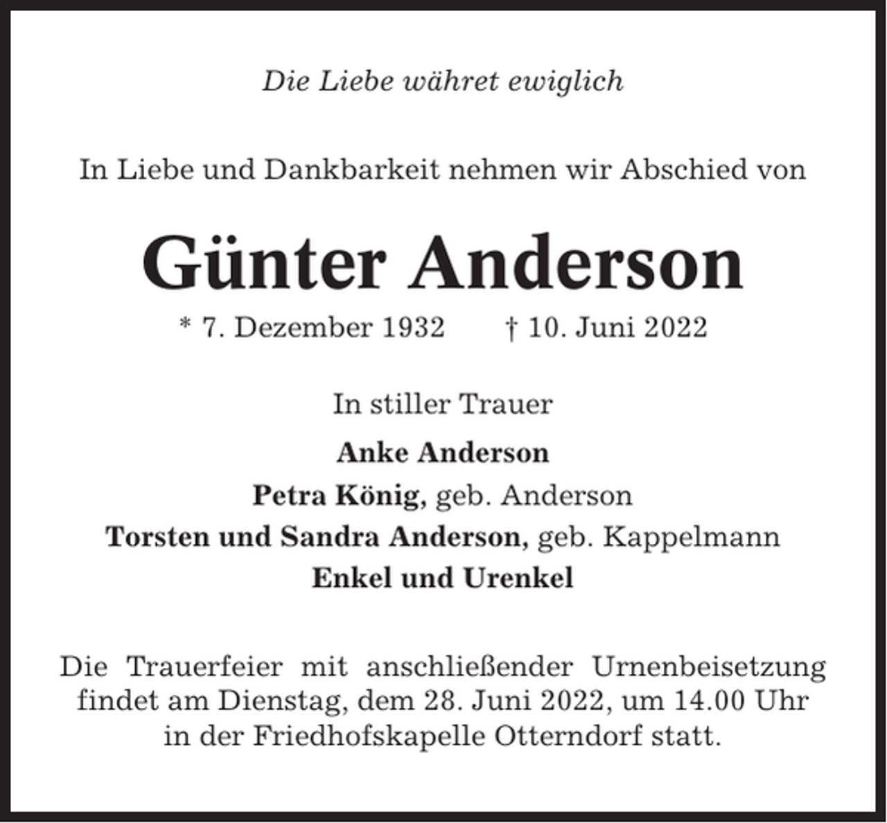 <p>Die Liebe währet ewiglich<br />In Liebe und Dankbarkeit nehmen wir Abschied von</p><p>Günter Anderson<br />* 7. Dezember 1932</p><p>† 10. Juni 2022</p><p>In stiller Trauer<br />Anke Anderson<br />Petra König, geb. Anderson<br />Torsten und Sandra Anderson, geb. Kappelmann<br />Enkel und Urenkel<br />Die Trauerfeier mit anschließender Urnenbeisetzung<br />findet am Dienstag, dem 28. Juni 2022, um 14.00 Uhr<br />in der Friedhofskapelle Otterndorf statt.</p>