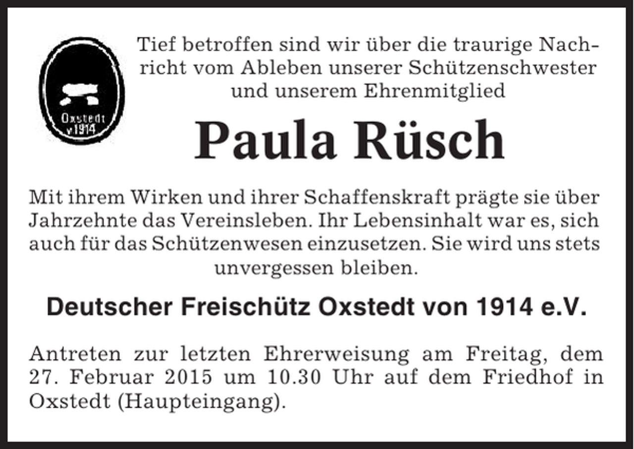 <p>Tief betroffen sind wir über die traurige Nachricht vom Ableben unserer Schützenschwester<br />und unserem Ehrenmitglied</p><p>Paula Rüsch<br />Mit ihrem Wirken und ihrer Schaffenskraft prägte sie über<br />Jahrzehnte das Vereinsleben. Ihr Lebensinhalt war es, sich<br />auch für das Schützenwesen einzusetzen. Sie wird uns stets<br />unvergessen bleiben.</p><p>Deutscher Freischütz Oxstedt von 1914 e.V.<br />Antreten zur letzten Ehrerweisung am Freitag, dem<br />27. Februar 2015 um 10.30 Uhr auf dem Friedhof in<br />Oxstedt (Haupteingang).</p>
