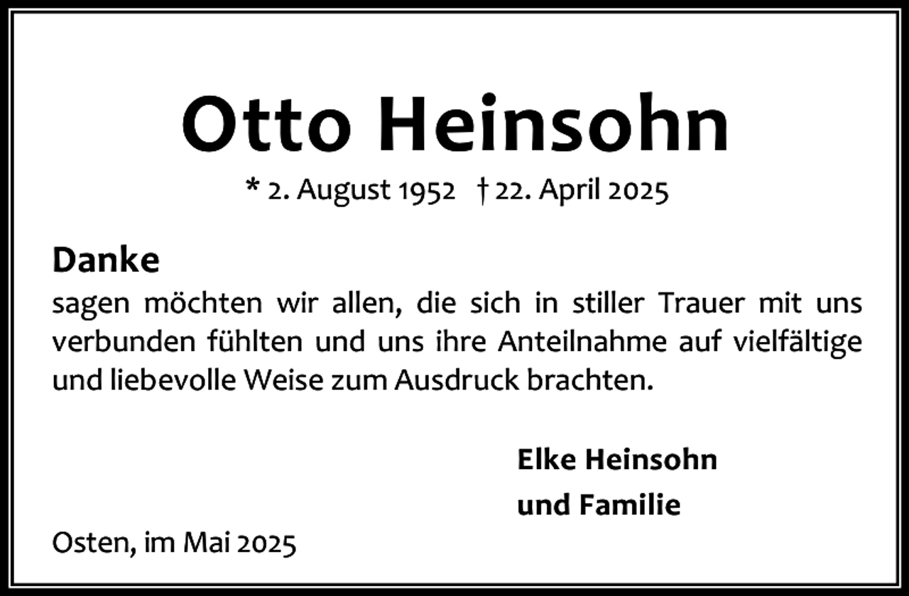 <p>Otto Heinsohn<br />* 2. August 1952 † 22. April 2025</p><p>Danke</p><p>sagen möchten wir allen, die sich in stiller Trauer mit uns<br />verbunden fühlten und uns ihre Anteilnahme auf vielfältige<br />und liebevolle Weise zum Ausdruck brachten.</p><p>Osten, im Mai 2025</p><p>Elke Heinsohn<br />und Familie</p>