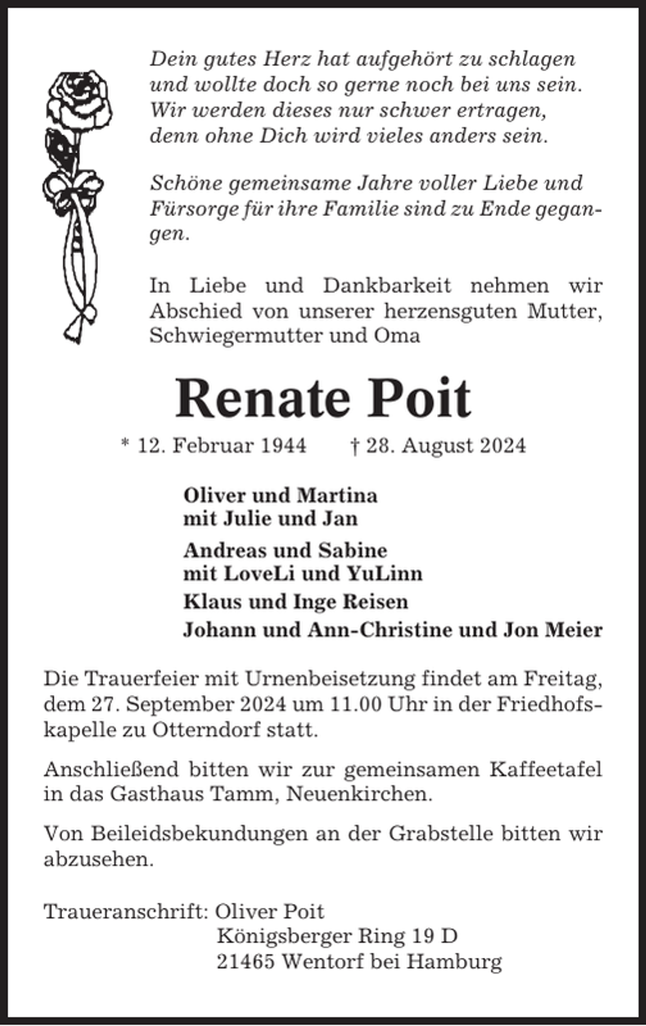 <p>Dein gutes Herz hat aufgehört zu schlagen<br />und wollte doch so gerne noch bei uns sein.<br />Wir werden dieses nur schwer ertragen,<br />denn ohne Dich wird vieles anders sein.<br />Schöne gemeinsame Jahre voller Liebe und<br />Fürsorge für ihre Familie sind zu Ende gegangen.<br />In Liebe und Dankbarkeit nehmen wir<br />Abschied von unserer herzensguten Mutter,<br />Schwiegermutter und Oma</p><p>Renate Poit<br />* 12. Februar 1944</p><p>† 28. August 2024</p><p>Oliver und Martina<br />mit Julie und Jan<br />Andreas und Sabine<br />mit LoveLi und YuLinn<br />Klaus und Inge Reisen<br />Johann und Ann-Christine und Jon Meier<br />Die Trauerfeier mit Urnenbeisetzung findet am Freitag,<br />dem 27. September 2024 um 11.00 Uhr in der Friedhofskapelle zu Otterndorf statt.<br />Anschließend bitten wir zur gemeinsamen Kaffeetafel<br />in das Gasthaus Tamm, Neuenkirchen.<br />Von Beileidsbekundungen an der Grabstelle bitten wir<br />abzusehen.<br />Traueranschrift: Oliver Poit<br />Königsberger Ring 19 D<br />21465 Wentorf bei Hamburg</p>