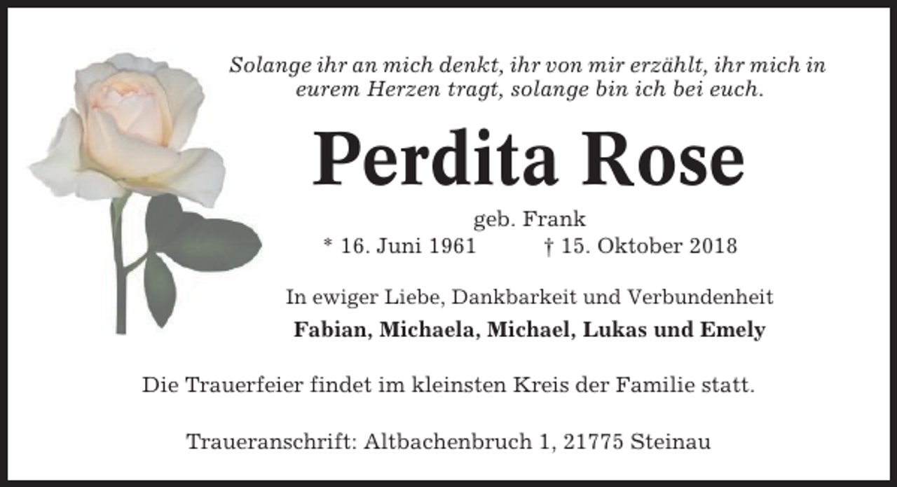 <p>Solange ihr an mich denkt, ihr von mir erzählt, ihr mich in<br />eurem Herzen tragt, solange bin ich bei euch.</p><p>Perdita Rose<br />geb. Frank<br />* 16. Juni 1961<br />† 15. Oktober 2018<br />In ewiger Liebe, Dankbarkeit und Verbundenheit</p><p>Fabian, Michaela, Michael, Lukas und Emely<br />Die Trauerfeier findet im kleinsten Kreis der Familie statt.<br />Traueranschrift: Altbachenbruch 1, 21775 Steinau</p>