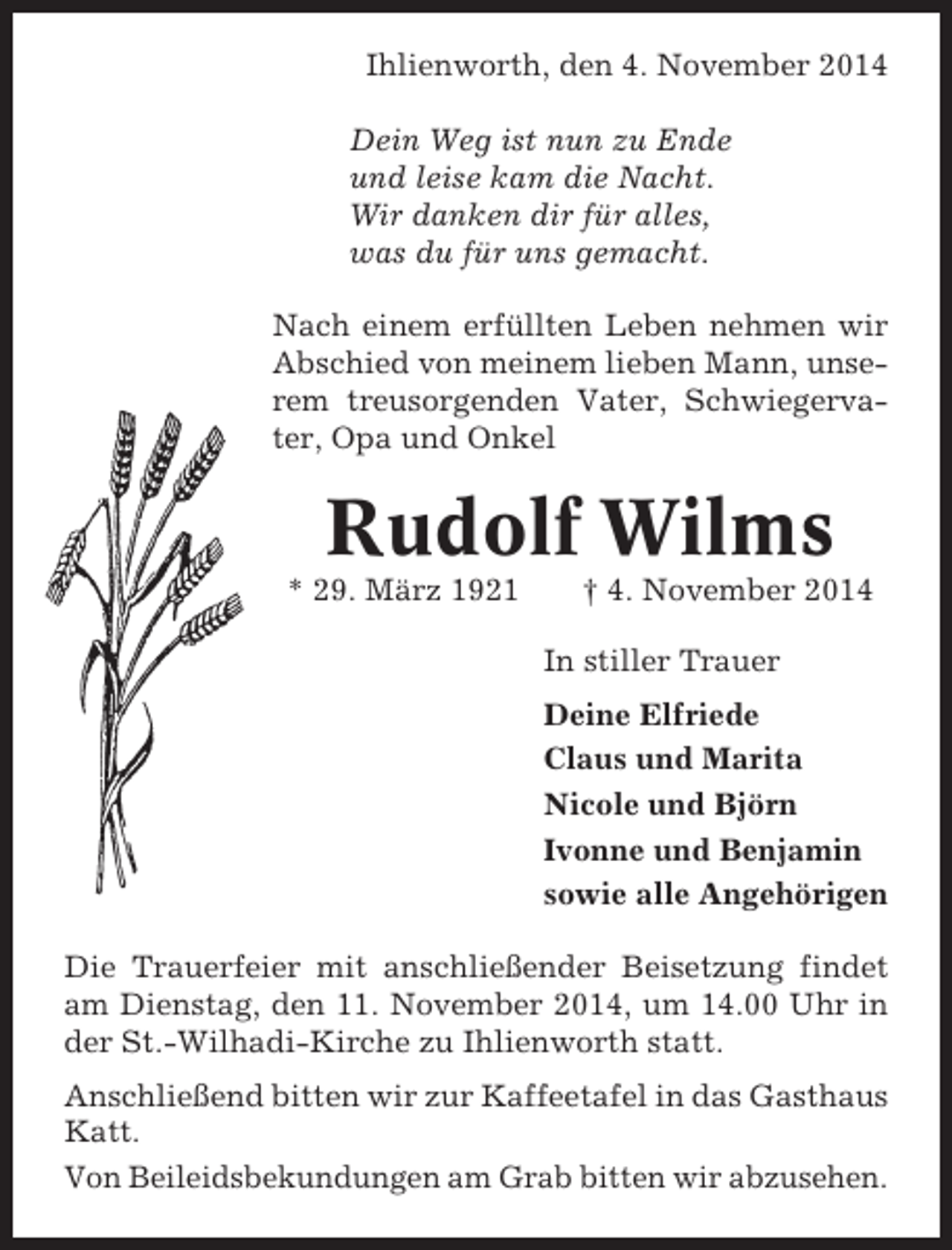 <p>Ihlienworth, den 4. November 2014<br />Dein Weg ist nun zu Ende<br />und leise kam die Nacht.<br />Wir danken dir für alles,<br />was du für uns gemacht.<br />Nach einem erfüllten Leben nehmen wir<br />Abschied von meinem lieben Mann, unserem treusorgenden Vater, Schwiegervater, Opa und Onkel</p><p>Rudolf Wilms<br />* 29. März 1921</p><p>† 4. November 2014<br />In stiller Trauer<br />Deine Elfriede<br />Claus und Marita<br />Nicole und Björn<br />Ivonne und Benjamin<br />sowie alle Angehörigen</p><p>Die Trauerfeier mit anschließender Beisetzung findet<br />am Dienstag, den 11. November 2014, um 14.00 Uhr in<br />der St.-Wilhadi-Kirche zu Ihlienworth statt.<br />Anschließend bitten wir zur Kaffeetafel in das Gasthaus<br />Katt.<br />Von Beileidsbekundungen am Grab bitten wir abzusehen.</p>