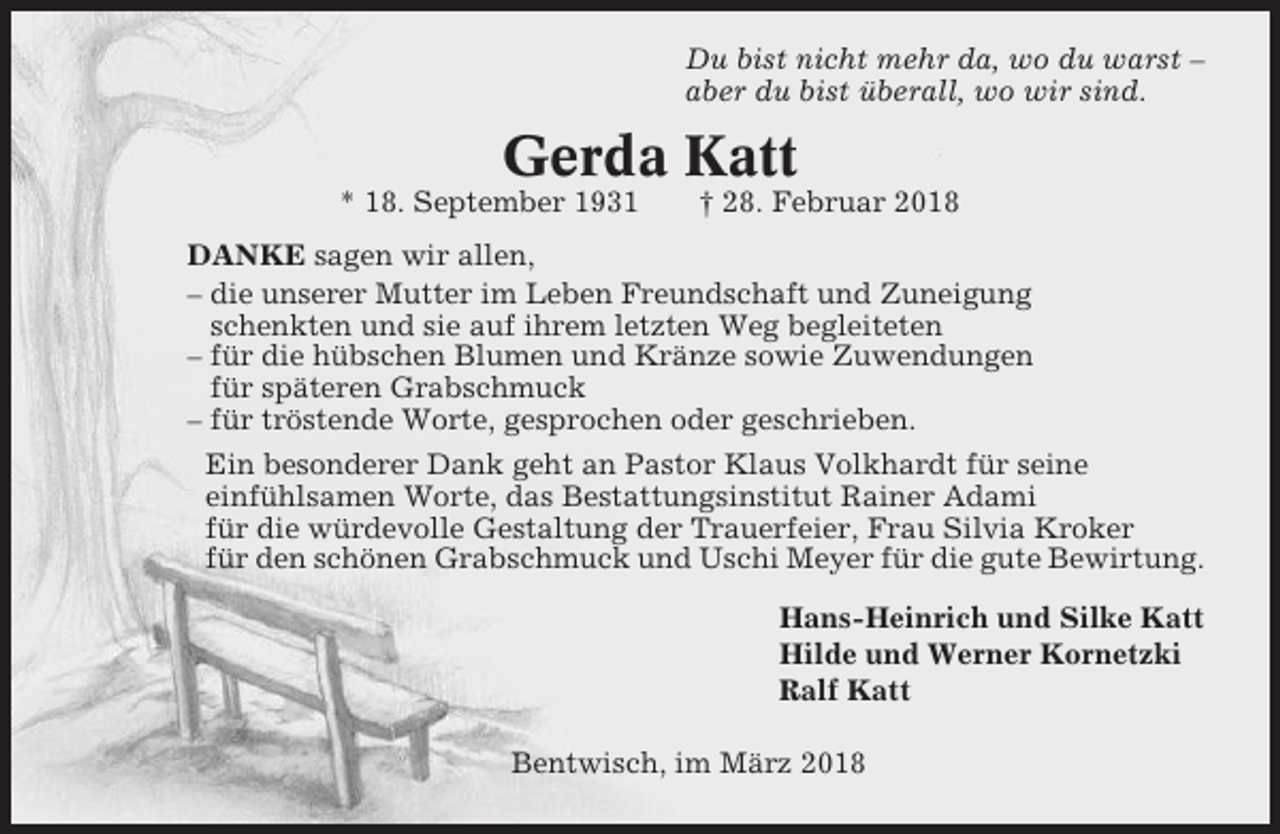 <p>Du bist nicht mehr da, wo du warst –<br />aber du bist überall, wo wir sind.</p><p>Gerda Katt<br />* 18. September 1931</p><p>† 28. Februar 2018</p><p>DANKE sagen wir allen,<br />– die unserer Mutter im Leben Freundschaft und Zuneigung<br />schenkten und sie auf ihrem letzten Weg begleiteten<br />– für die hübschen Blumen und Kränze sowie Zuwendungen<br />für späteren Grabschmuck<br />– für tröstende Worte, gesprochen oder geschrieben.<br />Ein besonderer Dank geht an Pastor Klaus Volkhardt für seine<br />einfühlsamen Worte, das Bestattungsinstitut Rainer Adami<br />für die würdevolle Gestaltung der Trauerfeier, Frau Silvia Kroker<br />für den schönen Grabschmuck und Uschi Meyer für die gute Bewirtung.<br />Hans-Heinrich und Silke Katt<br />Hilde und Werner Kornetzki<br />Ralf Katt<br />Bentwisch, im März 2018</p>
