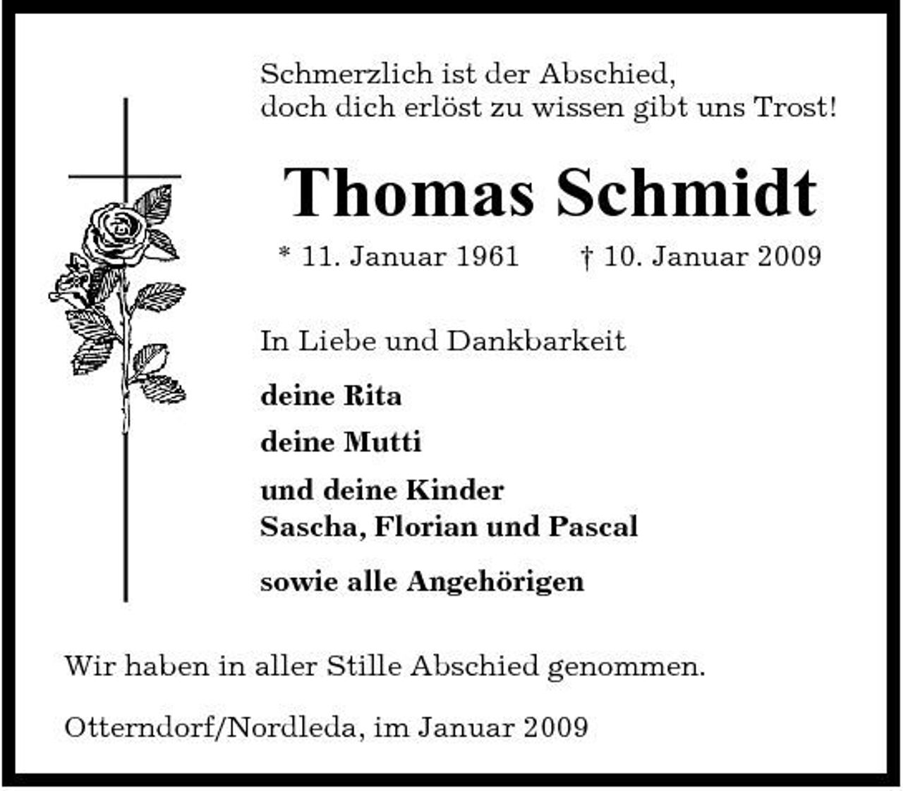 <p>Schmerzlich ist der Abschied, doch dich erlöst zu wissen gibt uns Trost!</p><p>Thomas Schmidt<br />* 11. Januar 1961 † 10. Januar 2009 In Liebe und Dankbarkeit deine Rita deine Mutti und deine Kinder Sascha, Florian und Pascal sowie alle Angehörigen Wir haben in aller Stille Abschied genommen. Otterndorf/Nordleda, im Januar 2009</p>