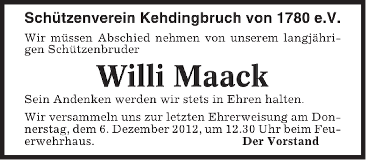 <p>Schützenverein Kehdingbruch von 1780 e.V.<br />Wir müssen Abschied nehmen von unserem langjährigen Schützenbruder</p><p>Willi Maack<br />Sein Andenken werden wir stets in Ehren halten.<br />Wir versammeln uns zur letzten Ehrerweisung am Donnerstag, dem 6. Dezember 2012, um 12.30 Uhr beim Feuerwehrhaus.<br />Der Vorstand</p>