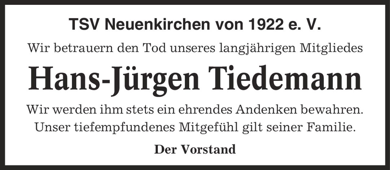 TSV Neuenkirchen von 1922 e. V. Wir betrauern den Tod unseres langjährigen Mitgliedes Hans-Jürgen Tiedemann Wir werden ihm stets ein ehrendes Andenken bewahren. Unser tiefempfundenes Mitgefühl gilt seiner Familie. Der Vorstand