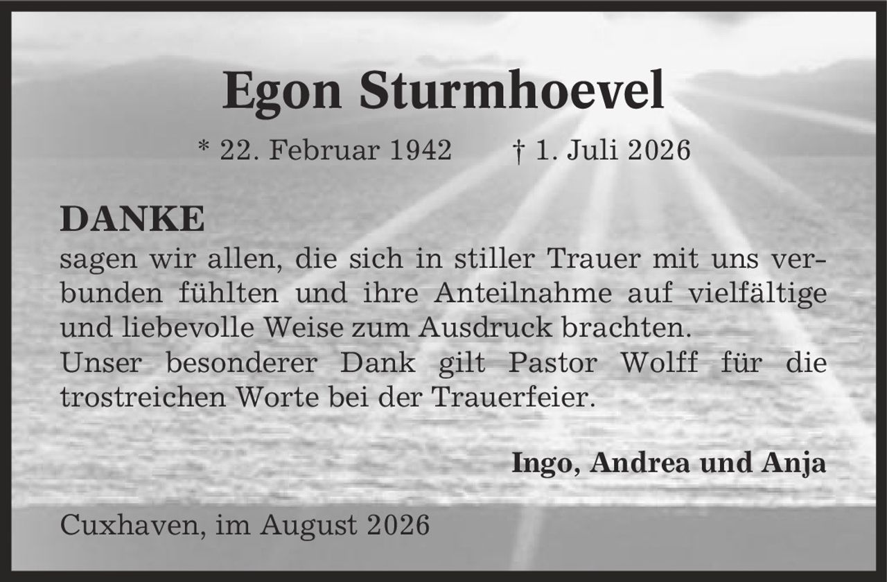Egon Sturmhoevel * 22. Februar 1942 | 1. Juli 2026 DANKE sagen wir allen, die sich in stiller Trauer mit uns verbunden fühlten und ihre Anteilnahme auf vielfältige und liebevolle Weise zum Ausdruck brachten. Unser besonderer Dank gilt Pastor Wolff für die trostreichen Worte bei der Trauerfeier. Ingo, Andrea und Anja Cuxhaven, im August 2026