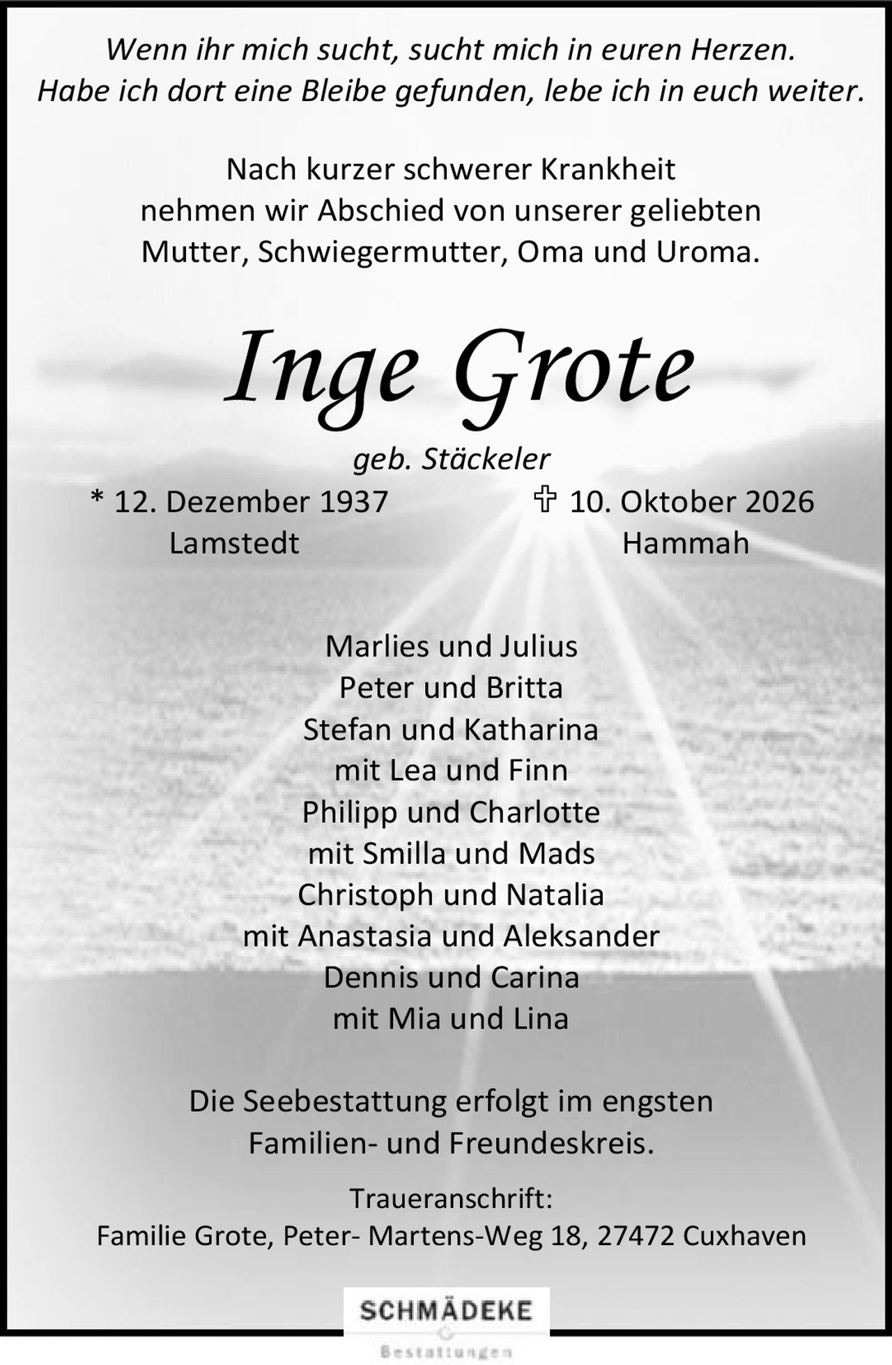 <p><i>Wenn ihr mich sucht, sucht mich in euren Herzen.<br>Habe ich dort eine Bleibe gefunden, lebe ich in euch weiter.</i></p><p>Nach kurzer schwerer Krankheit<br>nehmen wir Abschied von unserer geliebten<br>Mutter, Schwiegermutter, Oma und Uroma.</p><p><strong>Inge Grote</strong><br>geb. Stäckeler<br>* 12. Dezember 1937  † 10. Oktober 2026<br>Lamstedt                                          Hammah</p><p>Marlies und Julius<br>Peter und Britta<br>Stefan und Katharina<br>mit Lea und Finn<br>Philipp und Charlotte<br>mit Smilla und Mads<br>Christoph und Natalia<br>mit Anastasia und Aleksander<br>Dennis und Carina<br>mit Mia und Lina</p><p>Die Seebestattung erfolgt im engsten<br>Familien- und Freundeskreis.</p><p>Traueranschrift:<br>Familie Grote, Peter-Martens-Weg 18, 27472 Cuxhaven</p>