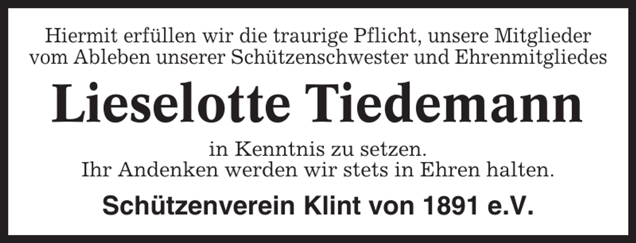 <p>Hiermit erfüllen wir die traurige Pflicht, unsere Mitglieder<br />vom Ableben unserer Schützenschwester und Ehrenmitgliedes</p><p>Lieselotte Tiedemann<br />in Kenntnis zu setzen.<br />Ihr Andenken werden wir stets in Ehren halten.</p><p>Schützenverein Klint von 1891 e.V.</p>